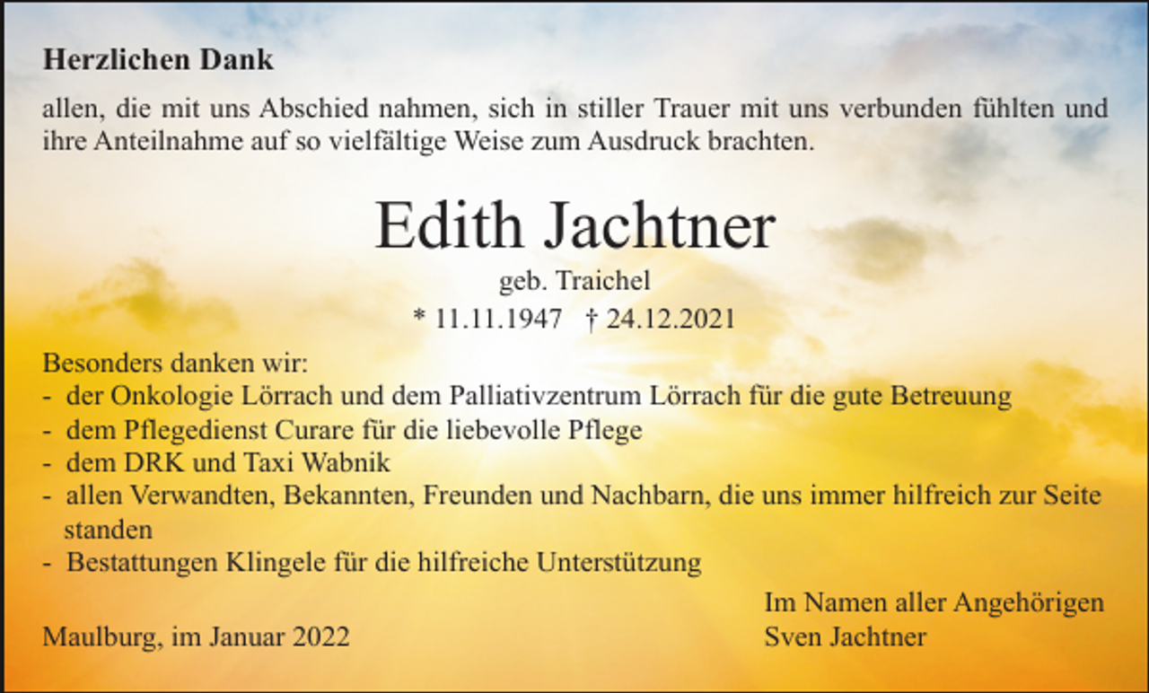 <p>Herzlichen Dank<br />allen, die mit uns Abschied nahmen, sich in stiller Trauer mit uns verbunden fühlten und<br />ihre Anteilnahme auf so vielfältige Weise zum Ausdruck brachten.</p><p>Edith Jachtner<br />geb. Traichel<br />* 11.11.1947 † 24.12.2021<br />Besonders danken wir:<br />- der Onkologie Lörrach und dem Palliativzentrum Lörrach für die gute Betreuung<br />- dem Pflegedienst Curare für die liebevolle Pflege<br />- dem DRK und Taxi Wabnik<br />- allen Verwandten, Bekannten, Freunden und Nachbarn, die uns immer hilfreich zur Seite<br />standen<br />- Bestattungen Klingele für die hilfreiche Unterstützung<br />Im Namen aller Angehörigen<br />Sven Jachtner<br />Maulburg, im Januar 2022</p>