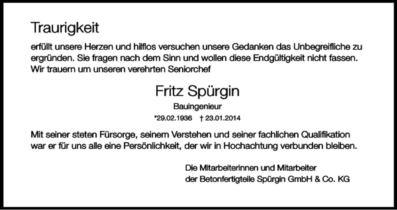 <p>Traurigkeit<br />erfüllt unsere Herzen und hilflos versuchen unsere Gedanken das Unbegreifliche zu<br />ergründen. Sie fragen nach dem Sinn und wollen diese Endgültigkeit nicht fassen.<br />Wir trauern um unseren verehrten Seniorchef</p><p>Fritz Spürgin<br />Bauingenieur<br />*29.02.1936</p><p>† 23.01.2014</p><p>Mit seiner steten Fürsorge, seinem Verstehen und seiner fachlichen Qualifikation<br />war er für uns alle eine Persönlichkeit, der wir in Hochachtung verbunden bleiben.<br />Die Mitarbeiterinnen und Mitarbeiter<br />der Betonfertigteile Spürgin GmbH &amp; Co. KG</p>
