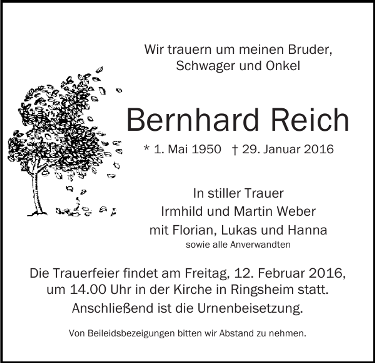 <p>Wir trauern um meinen Bruder,<br />Schwager und Onkel</p><p>Bernhard Reich<br />* 1. Mai 1950 † 29. Januar 2016</p><p>In stiller Trauer<br />Irmhild und Martin Weber<br />mit Florian, Lukas und Hanna<br />sowie alle Anverwandten</p><p>Die Trauerfeier findet am Freitag, 12. Februar 2016,<br />um 14.00 Uhr in der Kirche in Ringsheim statt.<br />Anschließend ist die Urnenbeisetzung.<br />Von Beileidsbezeigungen bitten wir Abstand zu nehmen.</p>