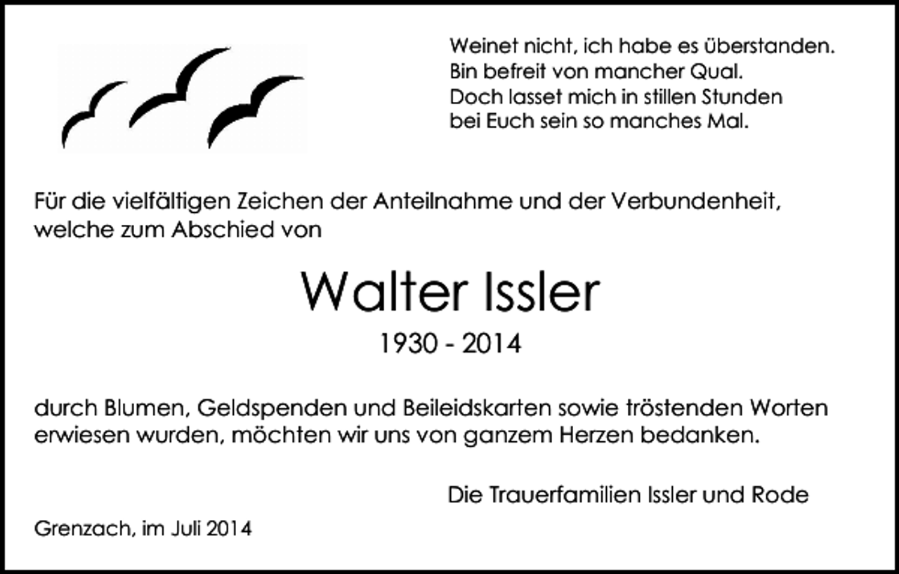 <p>Weinet nicht, ich habe es überstanden.<br />Bin befreit von mancher Qual.<br />Doch lasset mich in stillen Stunden<br />bei Euch sein so manches Mal.</p><p>Für die vielfältigen Zeichen der Anteilnahme und der Verbundenheit,<br />welche zum Abschied von</p><p>Walter Issler<br />1930 - 2014</p><p>durch Blumen, Geldspenden und Beileidskarten sowie tröstenden Worten<br />erwiesen wurden, möchten wir uns von ganzem Herzen bedanken.<br />Die Trauerfamilien Issler und Rode<br />Grenzach, im Juli 2014</p>
