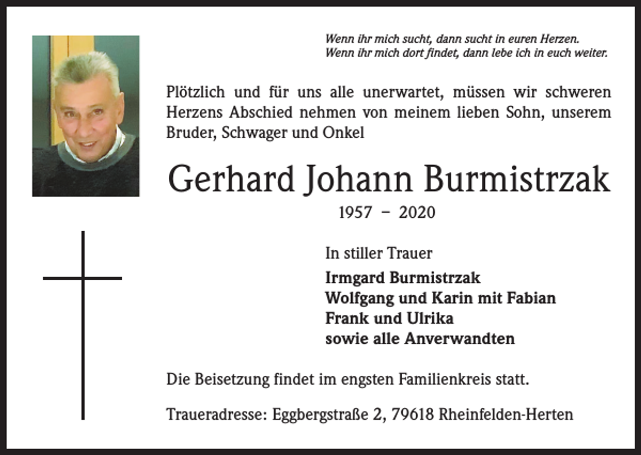 <p>Wenn ihr mich sucht, dann sucht in euren Herzen.<br />Wenn ihr mich dort findet, dann lebe ich in euch weiter.</p><p>Plötzlich und für uns alle unerwartet, müssen wir schweren<br />­Herzens Abschied nehmen von meinem lieben Sohn, unserem<br />Bruder, Schwager und Onkel</p><p>Gerhard Johann Burmistrzak<br />1957 – 2020<br />In stiller Trauer<br />Irmgard Burmistrzak<br />Wolfgang und Karin mit Fabian<br />Frank und Ulrika<br />sowie alle Anverwandten<br />Die Beisetzung findet im engsten Familienkreis statt.<br />Traueradresse: Eggbergstraße 2, 79618 Rheinfelden-Herten</p>