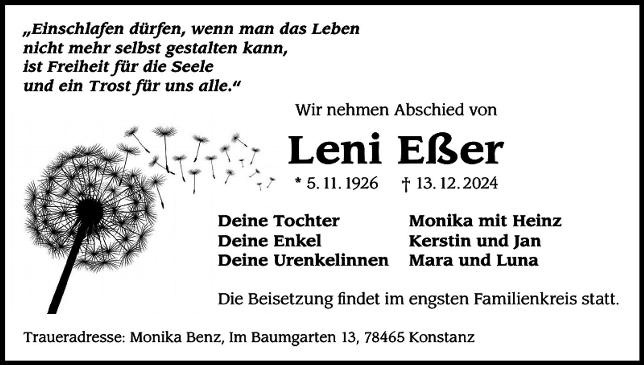 <p>„Einschlafen dürfen, wenn man das Leben<br />nicht mehr selbst gestalten kann,<br />ist Freiheit für die Seele<br />und ein Trost für uns alle.“</p><p>Wir nehmen Abschied von</p><p>Leni Eßer<br />* 5. 11. 1926</p><p>Deine Tochter<br />Deine Enkel<br />Deine Urenkelinnen</p><p>† 13. 12. 2024</p><p>Monika mit Heinz<br />Kerstin und Jan<br />Mara und Luna</p><p>Die Beisetzung findet im engsten Familienkreis statt.<br />Traueradresse: Monika Benz, Im Baumgarten 13, 78465 Konstanz</p>