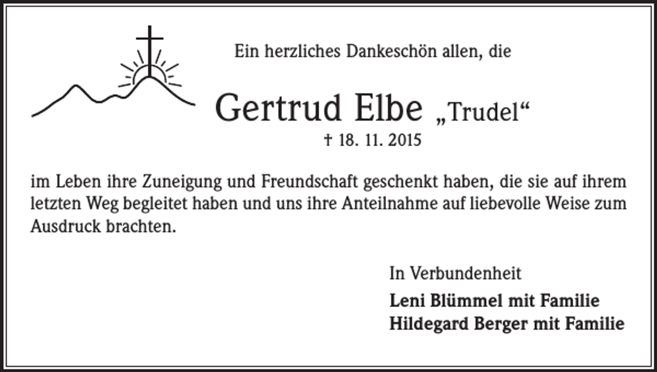 <p>Ein herzliches Dankeschön allen, die</p><p>Gertrud Elbe „Trudel“<br />† 18. 11. 2015</p><p>im Leben ihre Zuneigung und Freundschaft geschenkt haben, die sie auf ihrem<br />letzten Weg begleitet haben und uns ihre Anteilnahme auf liebevolle Weise zum<br />Ausdruck brachten.<br />In Verbundenheit<br />Leni Blümmel mit Familie<br />Hildegard Berger mit Familie</p>