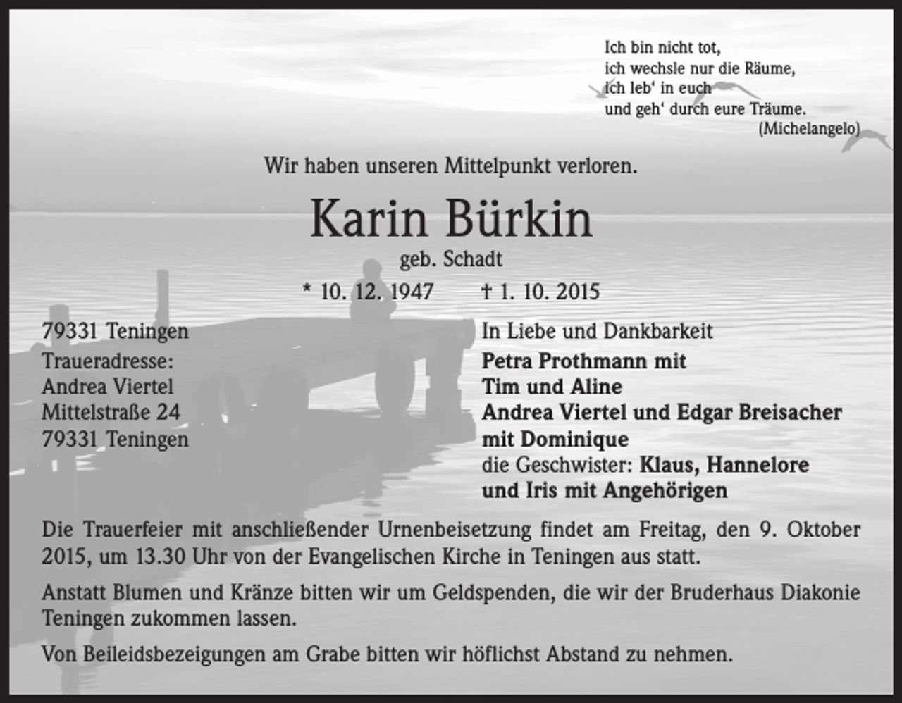 <p>Ich bin nicht tot,<br />ich wechsle nur die Räume,<br />ich leb‘ in euch<br />und geh‘ durch eure Träume.</p><p>(Michelangelo)</p><p>Wir haben unseren Mittelpunkt verloren.</p><p>Karin Bürkin</p><p>geb. Schadt<br />* 10. 12. 1947 † 1. 10. 2015<br />79331 Teningen<br />Traueradresse:<br />Andrea Viertel<br />Mittelstraße 24<br />79331 Teningen</p><p>In Liebe und Dankbarkeit<br />Petra Prothmann mit<br />Tim und Aline<br />Andrea Viertel und Edgar Breisacher<br />mit Dominique<br />die Geschwister: Klaus, Hannelore<br />und Iris mit Angehörigen</p><p>Die Trauerfeier mit anschließender Urnenbeisetzung findet am Freitag, den 9. Oktober<br />2015, um 13.30 Uhr von der Evangelischen Kirche in Teningen aus statt.<br />Anstatt Blumen und Kränze bitten wir um Geldspenden, die wir der Bruderhaus Diakonie<br />Teningen zukommen lassen.<br />Von Beileidsbezeigungen am Grabe bitten wir höflichst Abstand zu nehmen.</p>