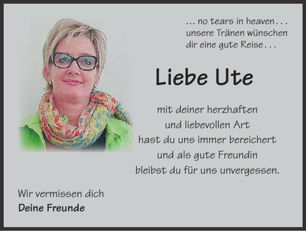 <p>. . . no tears in heaven . . .<br />unsere Tränen wünschen<br />dir eine gute Reise . . .</p><p>Liebe Ute<br />mit deiner herzhaften<br />und liebevollen Art<br />hast du uns immer bereichert<br />und als gute Freundin<br />bleibst du für uns unvergessen.<br />Wir vermissen dich<br />Deine Freunde</p>