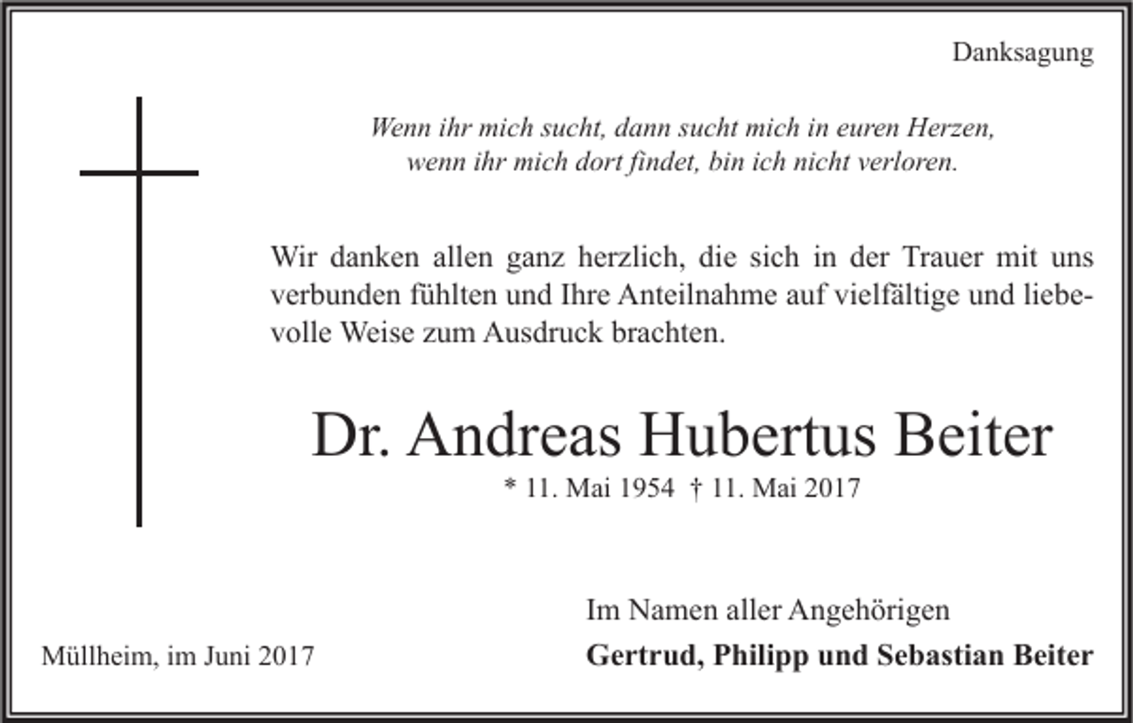 <p>Danksagung<br />Wenn ihr mich sucht, dann sucht mich in euren Herzen,<br />wenn ihr mich dort findet, bin ich nicht verloren.</p><p>Wir danken allen ganz herzlich, die sich in der Trauer mit uns<br />verbunden fühlten und Ihre Anteilnahme auf vielfältige und liebevolle Weise zum Ausdruck brachten.</p><p>Dr. Andreas Hubertus Beiter<br />* 11. Mai 1954 † 11. Mai 2017</p><p>Müllheim, im Juni 2017</p><p>Im Namen aller Angehörigen<br />Gertrud, Philipp und Sebastian Beiter</p>