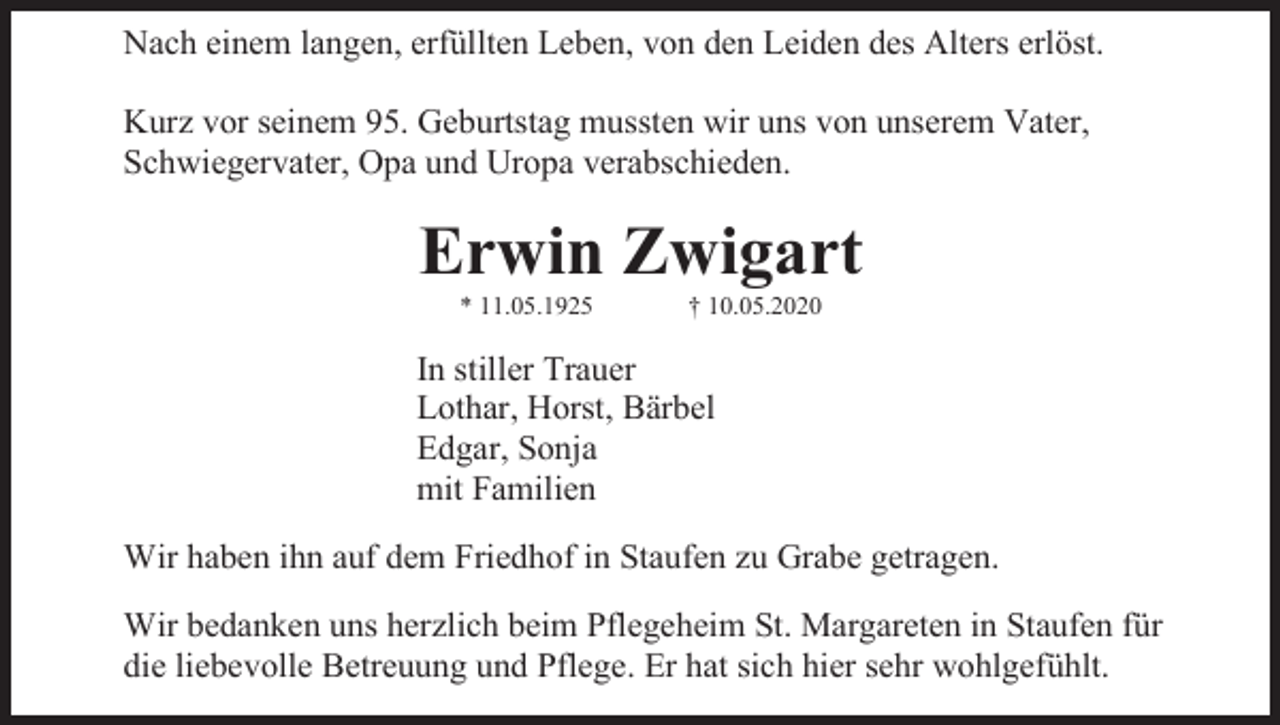 <p>Nach einem langen, erfüllten Leben, von den Leiden des Alters erlöst.<br />Kurz vor seinem 95. Geburtstag mussten wir uns von unserem Vater,<br />Schwiegervater, Opa und Uropa verabschieden.</p><p>Erwin Zwigart<br />* 11.05.1925</p><p>† 10.05.2020</p><p>In stiller Trauer<br />Lothar, Horst, Bärbel<br />Edgar, Sonja<br />mit Familien<br />Wir haben ihn auf dem Friedhof in Staufen zu Grabe getragen.<br />Wir bedanken uns herzlich beim Pflegeheim St. Margareten in Staufen für<br />die liebevolle Betreuung und Pflege. Er hat sich hier sehr wohlgefühlt.</p>