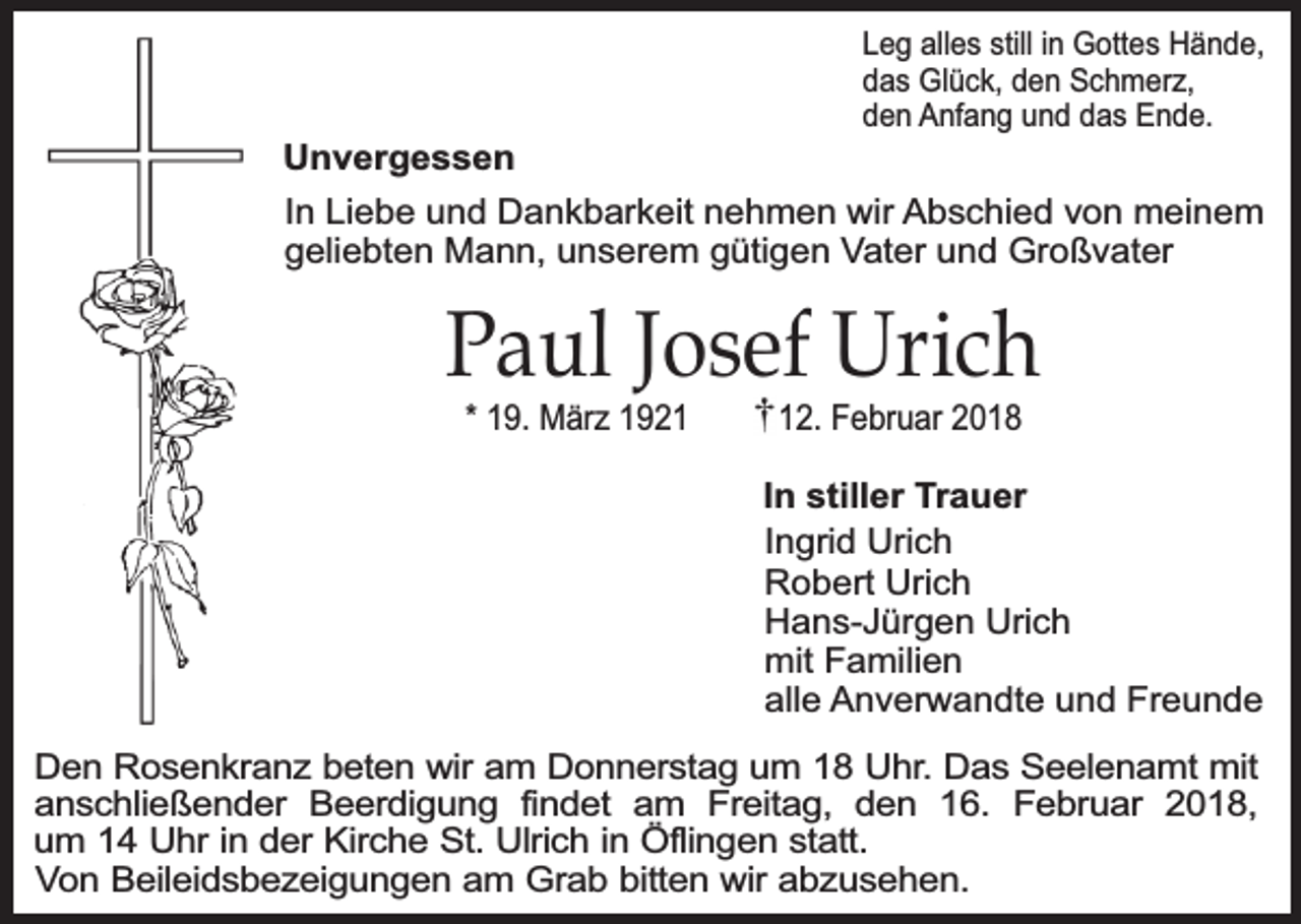 <p>Unvergessen</p><p>Leg alles still in Gottes Hände,<br />das Glück, den Schmerz,<br />den Anfang und das Ende.</p><p>In Liebe und Dankbarkeit nehmen wir Abschied von meinem<br />geliebten Mann, unserem gütigen Vater und Großvater</p><p>Paul Josef Urich<br />* 19. März 1922. Februar 2018</p><p>In stiller Trauer<br />Ingrid Urich<br />Robert Urich<br />Hans-Jürgen Urich<br />mit Familien<br />alle Anverwandte und Freunde<br />Den Rosenkranz beten wir am Donnerstag um 18 Uhr. Das Seelenamt mit<br />anschließender Beerdigung findet am Freitag, den 16. Februar 2018,<br />um 14 Uhr in der Kirche St. Ulrich in Öflingen statt.<br />Von Beileidsbezeigungen am Grab bitten wir abzusehen.</p>