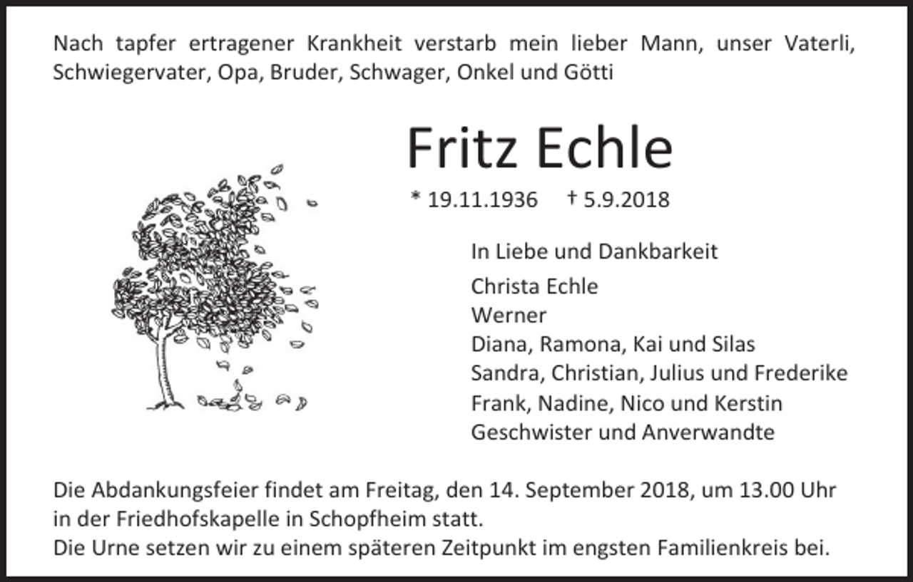 <p>Nach tapfer ertragener Krankheit verstarb mein lieber Mann, unser Vaterli,<br />Schwiegervater, Opa, Bruder, Schwager, Onkel und Götti</p><p>Fritz Echle<br />* 19.11.1936</p><p>† 5.9.2018</p><p>In Liebe und Dankbarkeit<br />Christa Echle<br />Werner<br />Diana, Ramona, Kai und Silas<br />Sandra, Christian, Julius und Frederike<br />Frank, Nadine, Nico und Kerstin<br />Geschwister und Anverwandte<br />Die Abdankungsfeier findet am Freitag, den 14. September 2018, um 13.00 Uhr<br />in der Friedhofskapelle in Schopfheim statt.<br />Die Urne setzen wir zu einem späteren Zeitpunkt im engsten Familienkreis bei.</p>