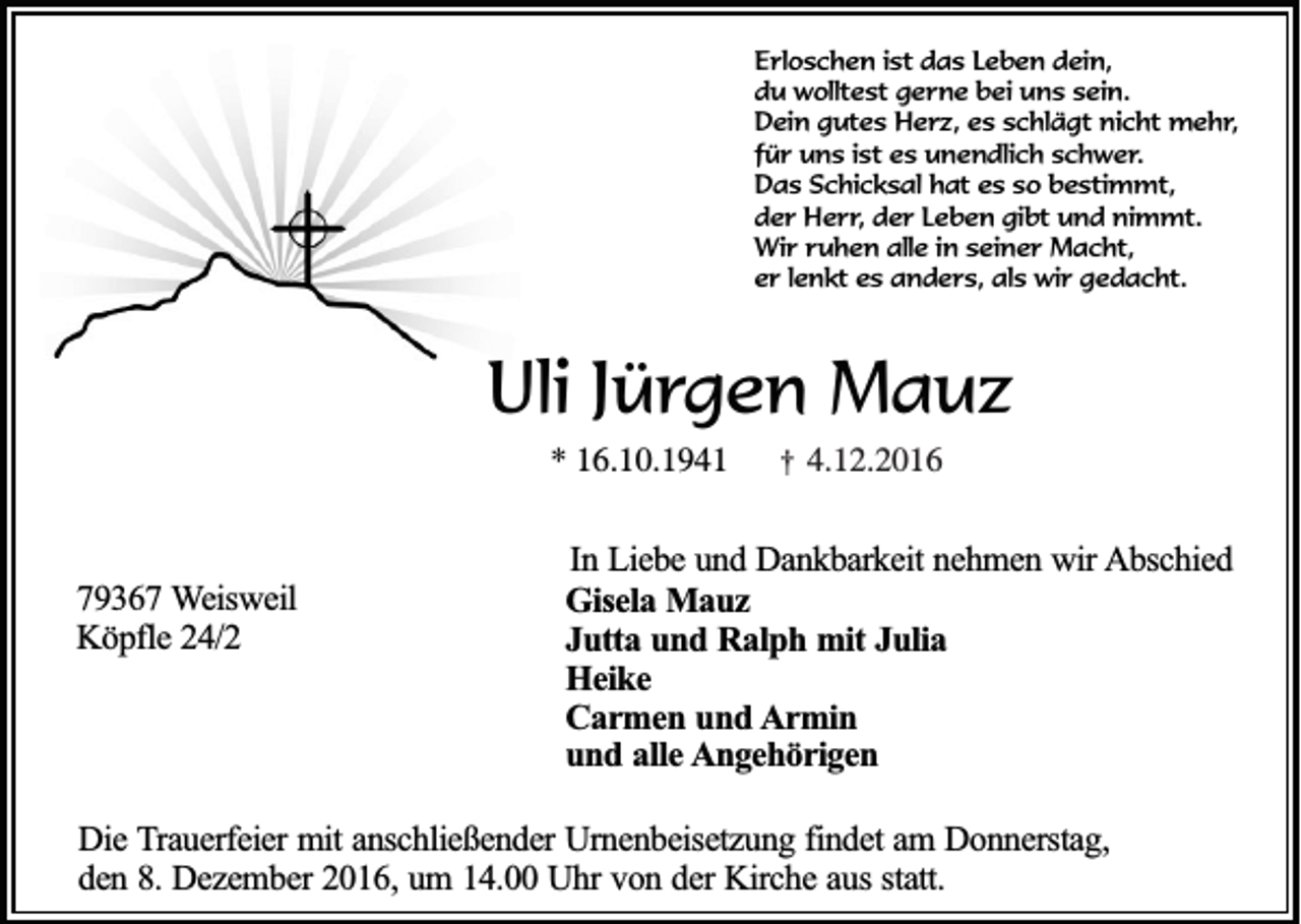 <p>Erloschen ist das Leben dein,<br />du wolltest gerne bei uns sein.<br />Dein gutes Herz, es schlägt nicht mehr,<br />für uns ist es unendlich schwer.<br />Das Schicksal hat es so bestimmt,<br />der Herr, der Leben gibt und nimmt.<br />Wir ruhen alle in seiner Macht,<br />er lenkt es anders, als wir gedacht.</p><p>Uli Jürgen Mauz<br />* 16.10.1941</p><p>79367 Weisweil<br />Köpfle 24/2</p><p>†</p><p>4.12.2016</p><p>In Liebe und Dankbarkeit nehmen wir Abschied<br />Gisela Mauz<br />Jutta und Ralph mit Julia<br />Heike<br />Carmen und Armin<br />und alle Angehörigen</p><p>Die Trauerfeier mit anschließender Urnenbeisetzung findet am Donnerstag,<br />den 8. Dezember 2016, um 14.00 Uhr von der Kirche aus statt.</p>