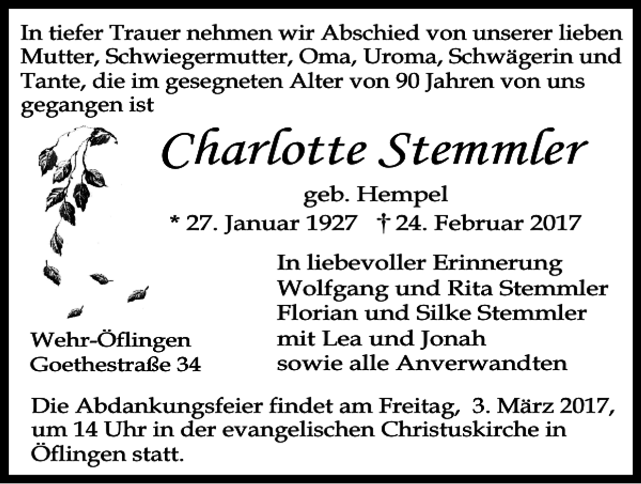 <p>In tiefer Trauer nehmen wir Abschied von unserer lieben<br />Mutter, Schwiegermutter, Oma, Uroma, Schwägerin und<br />Tante, die im gesegneten Alter von 90 Jahren von uns<br />gegangen ist</p><p>Charlotte Stemmler</p><p>geb. Hempel<br />* 27. Januar 1927<br />24. Februar 2017</p><p>Wehr-Öflingen<br />Goethestraße 34</p><p>In liebevoller Erinnerung<br />Wolfgang und Rita Stemmler<br />Florian und Silke Stemmler<br />mit Lea und Jonah<br />sowie alle Anverwandten</p><p>Die Abdankungsfeier findet am Freitag, 3. März 2017,<br />um 14 Uhr in der evangelischen Christuskirche in<br />Öflingen statt.</p>