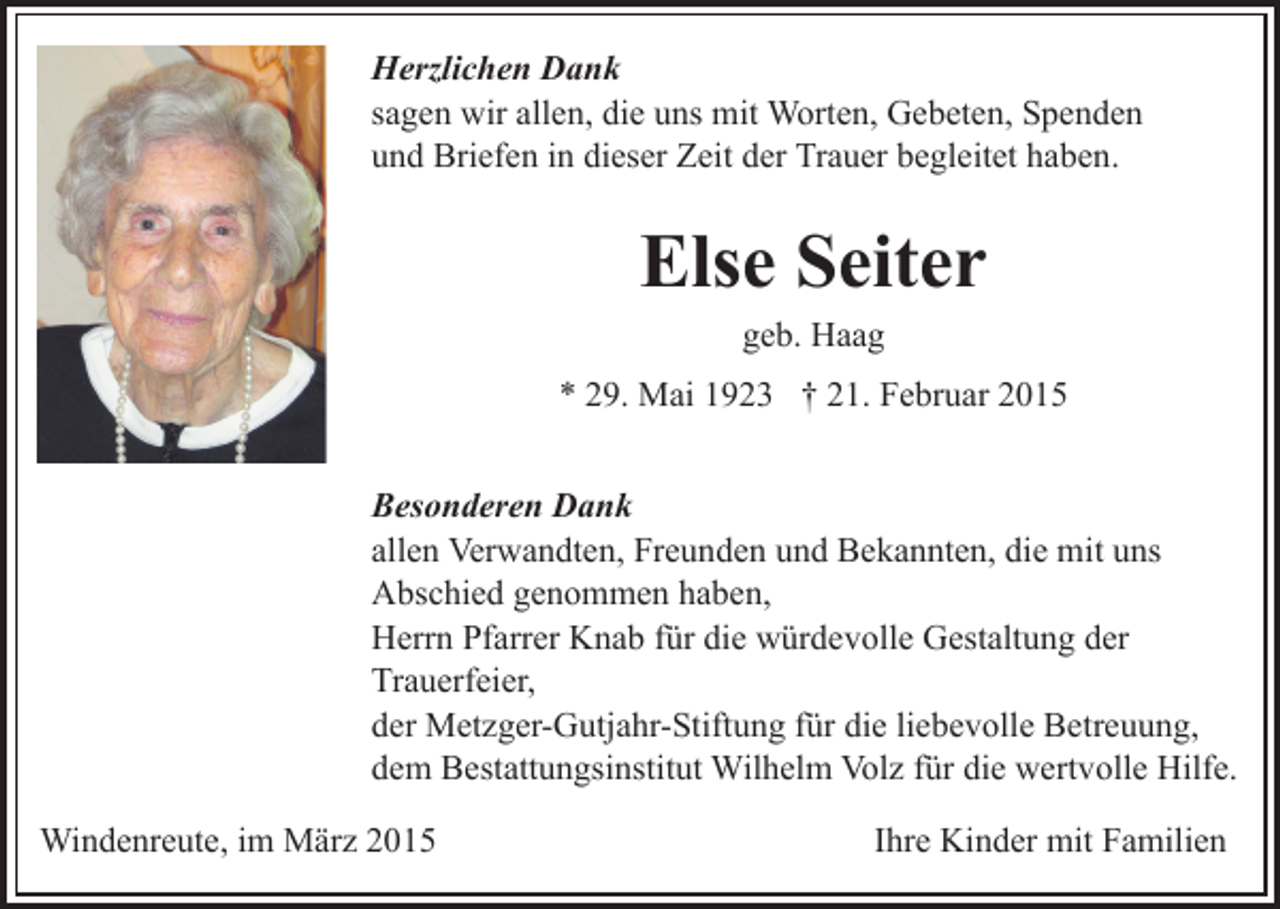 <p>Herzlichen Dank<br />sagen wir allen, die uns mit Worten, Gebeten, Spenden<br />und Briefen in dieser Zeit der Trauer begleitet haben.</p><p>Else Seiter<br />geb. Haag<br />* 29. Mai 1923 † 21. Februar 2015<br />Besonderen Dank<br />allen Verwandten, Freunden und Bekannten, die mit uns<br />Abschied genommen haben,<br />Herrn Pfarrer Knab für die würdevolle Gestaltung der<br />Trauerfeier,<br />der Metzger-Gutjahr-Stiftung für die liebevolle Betreuung,<br />dem Bestattungsinstitut Wilhelm Volz für die wertvolle Hilfe.<br />Windenreute, im März 2015</p><p>Ihre Kinder mit Familien</p>