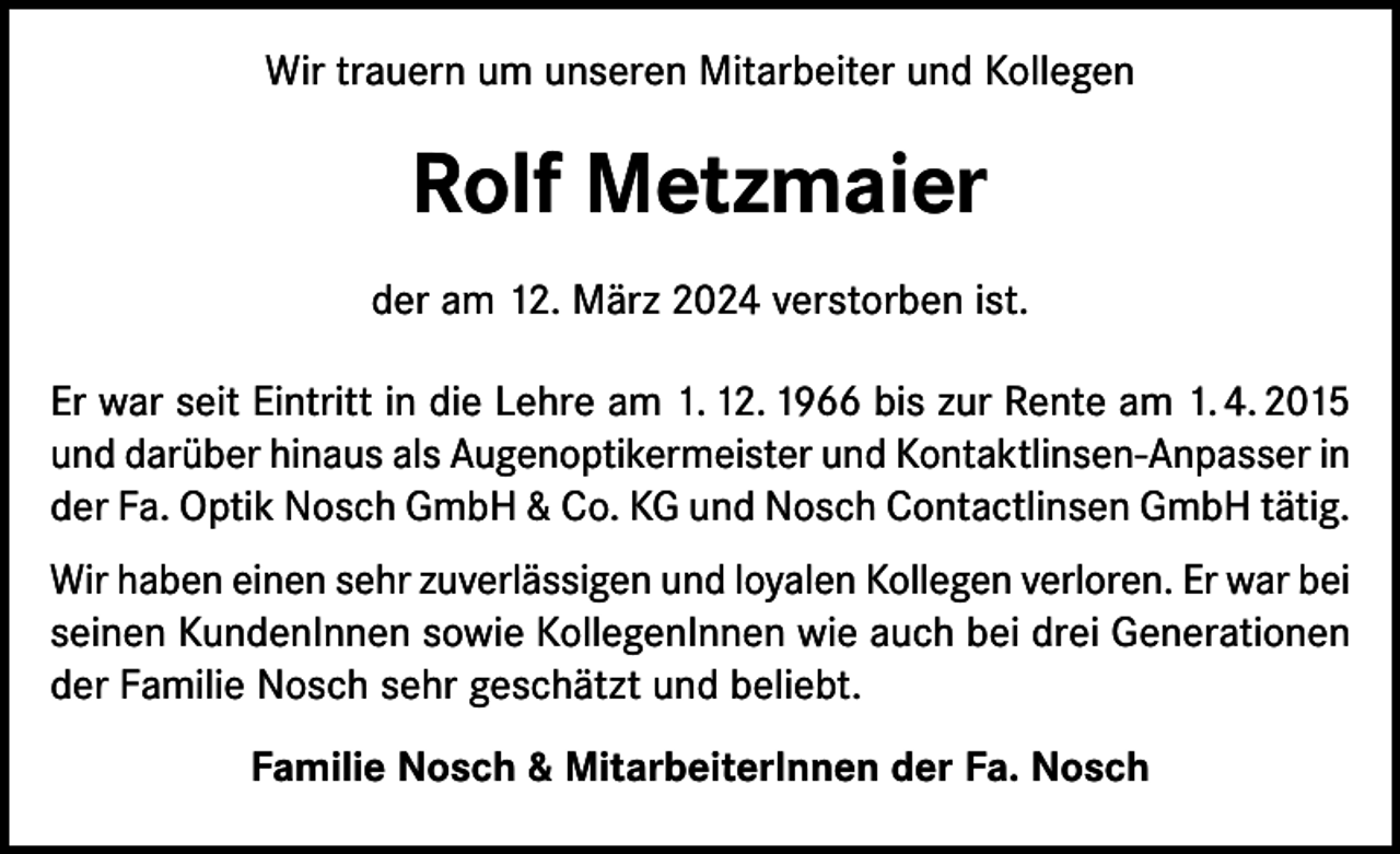 <p>Wir trauern um unseren Mitarbeiter und Kollegen</p><p>Rolf Metzmaier<br />der am 12. März 2024 verstorben ist.<br />Er war seit Eintritt in die Lehre am 1. 12. 1966 bis zur Rente am 1. 4. 2015<br />und darüber hinaus als Augenoptikermeister und Kontaktlinsen-Anpasser in<br />der Fa. Optik Nosch GmbH &amp; Co. KG und Nosch Contactlinsen GmbH tätig.<br />Wir haben einen sehr zuverlässigen und loyalen Kollegen verloren. Er war bei<br />seinen KundenInnen sowie KollegenInnen wie auch bei drei Generationen<br />der Familie Nosch sehr geschätzt und beliebt.<br />Familie Nosch &amp; MitarbeiterInnen der Fa. Nosch</p>