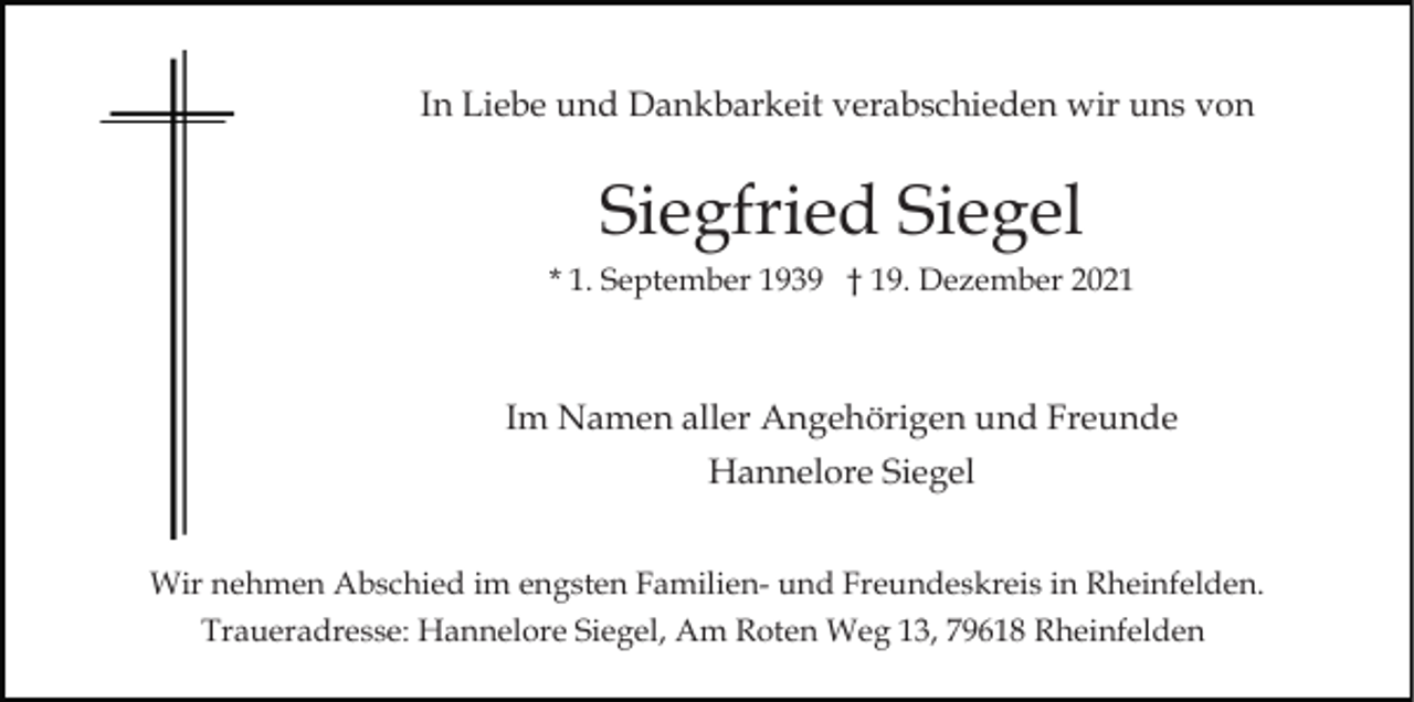 <p>In Liebe und Dankbarkeit verabschieden wir uns von</p><p>Siegfried Siegel<br />* 1. September 1939 † 19. Dezember 2021</p><p>Im Namen aller Angehörigen und Freunde<br />Hannelore Siegel<br />Wir nehmen Abschied im engsten Familien- und Freundeskreis in Rheinfelden.<br />Traueradresse: Hannelore Siegel, Am Roten Weg 13, 79618 Rheinfelden</p>