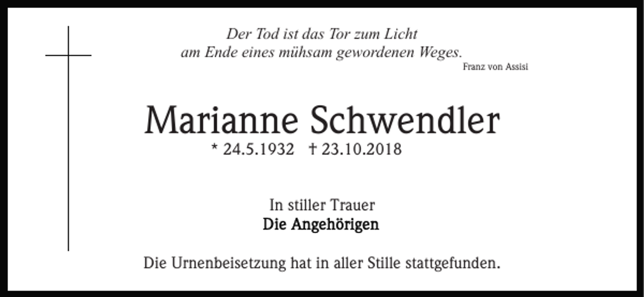 <p>Der Tod ist das Tor zum Licht<br />am Ende eines mühsam gewordenen Weges.<br />Franz von Assisi</p><p>Marianne Schwendler<br />* 24.5.1932 † 23.10.2018<br />In stiller Trauer<br />Die Urnenbeisetzung hat in aller Stille stattgefunden.</p>
