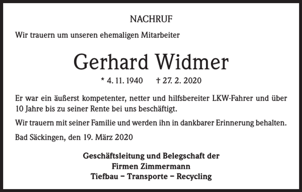 <p>NACHRUF<br />Wir trauern um unseren ehemaligen Mitarbeiter</p><p>Gerhard Widmer<br />* 4. 11. 1940 † 27. 2. 2020<br />Er war ein äußerst kompetenter, netter und hilfsbereiter LKW-Fahrer und über<br />10 Jahre bis zu seiner Rente bei uns beschäftigt.<br />Wir trauern mit seiner Familie und werden ihn in dankbarer Erinnerung behalten.<br />Bad Säckingen, den 19. März 2020<br />Geschäftsleitung und Belegschaft der<br />Firmen Zimmermann<br />Tiefbau – Transporte – Recycling</p>