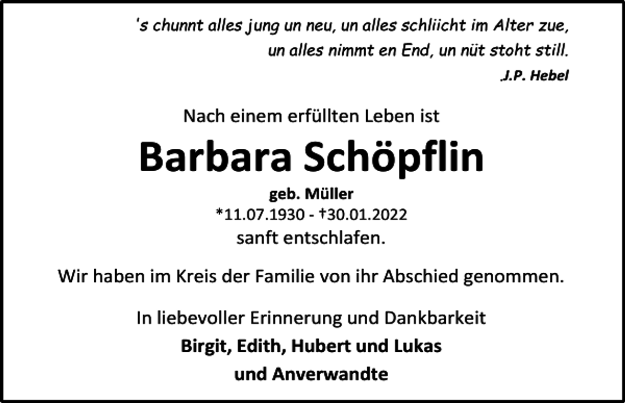 <p>'s chunnt alles jung un neu, un alles schliicht im Alter zue,<br />un alles nimmt en End, un nüt stoht still.<br />.J.P. Hebel</p><p>Nach einem erfüllten Leben ist</p><p>Barbara Schöpflin<br />geb. Müller<br />*11.07.1930 - †30.01.2022</p><p>sanft entschlafen.<br />Wir haben im Kreis der Familie von ihr Abschied genommen.<br />In liebevoller Erinnerung und Dankbarkeit<br />Birgit, Edith, Hubert und Lukas<br />und Anverwandte</p>