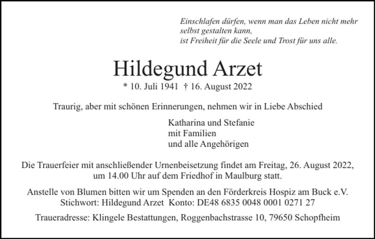 <p>Einschlafen dürfen, wenn man das Leben nicht mehr<br />selbst gestalten kann,<br />ist Freiheit für die Seele und Trost für uns alle.</p><p>Hildegund Arzet<br />* 10. Juli 1941 † 16. August 2022<br />Traurig, aber mit schönen Erinnerungen, nehmen wir in Liebe Abschied<br />Katharina und Stefanie<br />mit Familien<br />und alle Angehörigen<br />Die Trauerfeier mit anschließender Urnenbeisetzung findet am Freitag, 26. August 2022,<br />um 14.00 Uhr auf dem Friedhof in Maulburg statt.<br />Anstelle von Blumen bitten wir um Spenden an den Förderkreis Hospiz am Buck e.V.<br />Stichwort: Hildegund Arzet Konto: DE48 6835 0048 0001 0271 27<br />Traueradresse: Klingele Bestattungen, Roggenbachstrasse 10, 79650 Schopfheim</p>