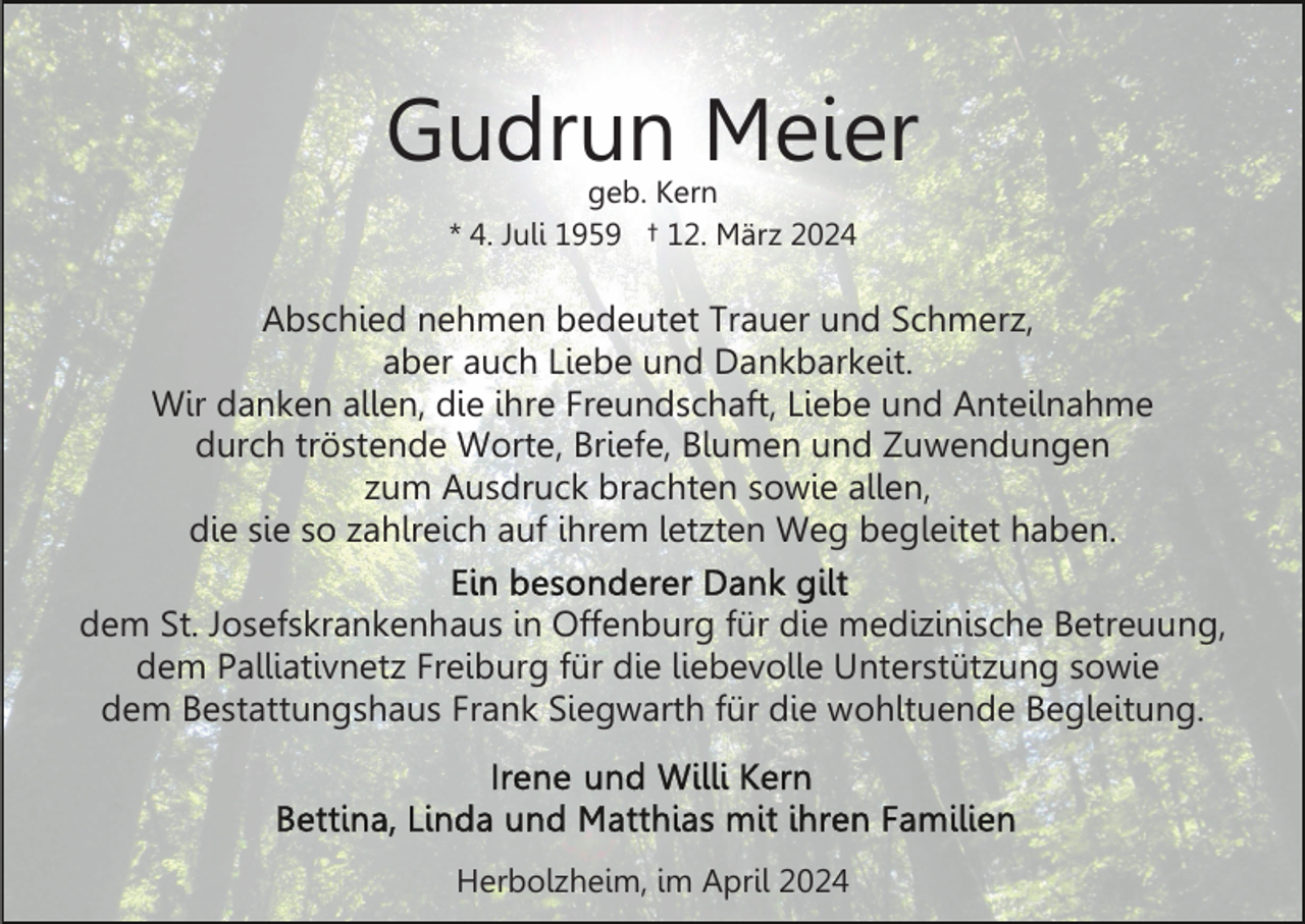 <p>Gudrun Meier<br />geb. Kern<br />* 4. Juli 1959 † 12. März 2024</p><p>Abschied nehmen bedeutet Trauer und Schmerz,<br />aber auch Liebe und Dankbarkeit.<br />Wir danken allen, die ihre Freundschaft, Liebe und Anteilnahme<br />durch tröstende Worte, Briefe, Blumen und Zuwendungen<br />zum Ausdruck brachten sowie allen,<br />die sie so zahlreich auf ihrem letzten Weg begleitet haben.<br />dem St. Josefskrankenhaus in Offenburg für die medizinische Betreuung,<br />dem Palliativnetz Freiburg für die liebevolle Unterstützung sowie<br />dem Bestattungshaus Frank Siegwarth für die wohltuende Begleitung.</p><p>Herbolzheim, im April 2024</p>