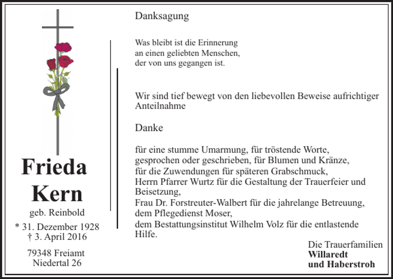 <p>Danksagung<br />Was bleibt ist die Erinnerung<br />an einen geliebten Menschen,<br />der von uns gegangen ist.</p><p>Wir sind tief bewegt von den liebevollen Beweise aufrichtiger<br />Anteilnahme</p><p>Danke</p><p>Frieda<br />Kern</p><p>geb. Reinbold<br />* 31. Dezember 1928<br />† 3. April 2016<br />79348 Freiamt<br />Niedertal 26</p><p>für eine stumme Umarmung, für tröstende Worte,<br />gesprochen oder geschrieben, für Blumen und Kränze,<br />für die Zuwendungen für späteren Grabschmuck,<br />Herrn Pfarrer Wurtz für die Gestaltung der Trauerfeier und<br />Beisetzung,<br />Frau Dr. Forstreuter-Walbert für die jahrelange Betreuung,<br />dem Pflegedienst Moser,<br />dem Bestattungsinstitut Wilhelm Volz für die entlastende<br />Hilfe.<br />Die Trauerfamilien<br />Willaredt<br />und Haberstroh</p>