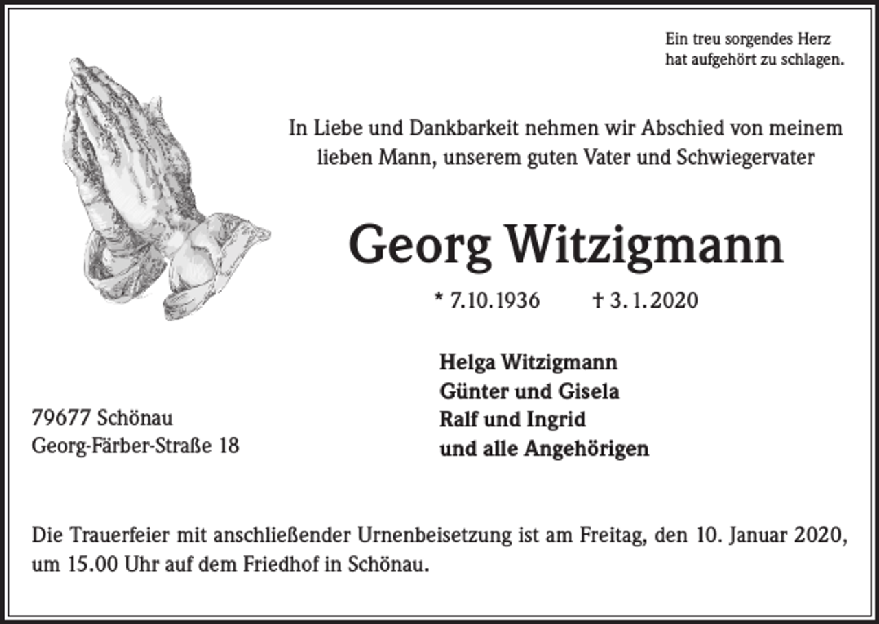 <p>Ein treu sorgendes Herz<br />hat aufgehört zu schlagen.</p><p>In Liebe und Dankbarkeit nehmen wir Abschied von meinem<br />lieben Mann, unserem guten Vater und Schwiegervater</p><p>Georg Witzigmann<br />* 7.10.1936</p><p>79677 Schönau<br />Georg-Färber-Straße 18</p><p>† 3. 1. 2020</p><p>Helga Witzigmann<br />Günter und Gisela<br />Ralf und Ingrid<br />und alle Angehörigen</p><p>Die Trauerfeier mit anschließender Urnenbeisetzung ist am Freitag, den 10. Januar 2020,<br />um 15.00 Uhr auf dem Friedhof in Schönau.</p>