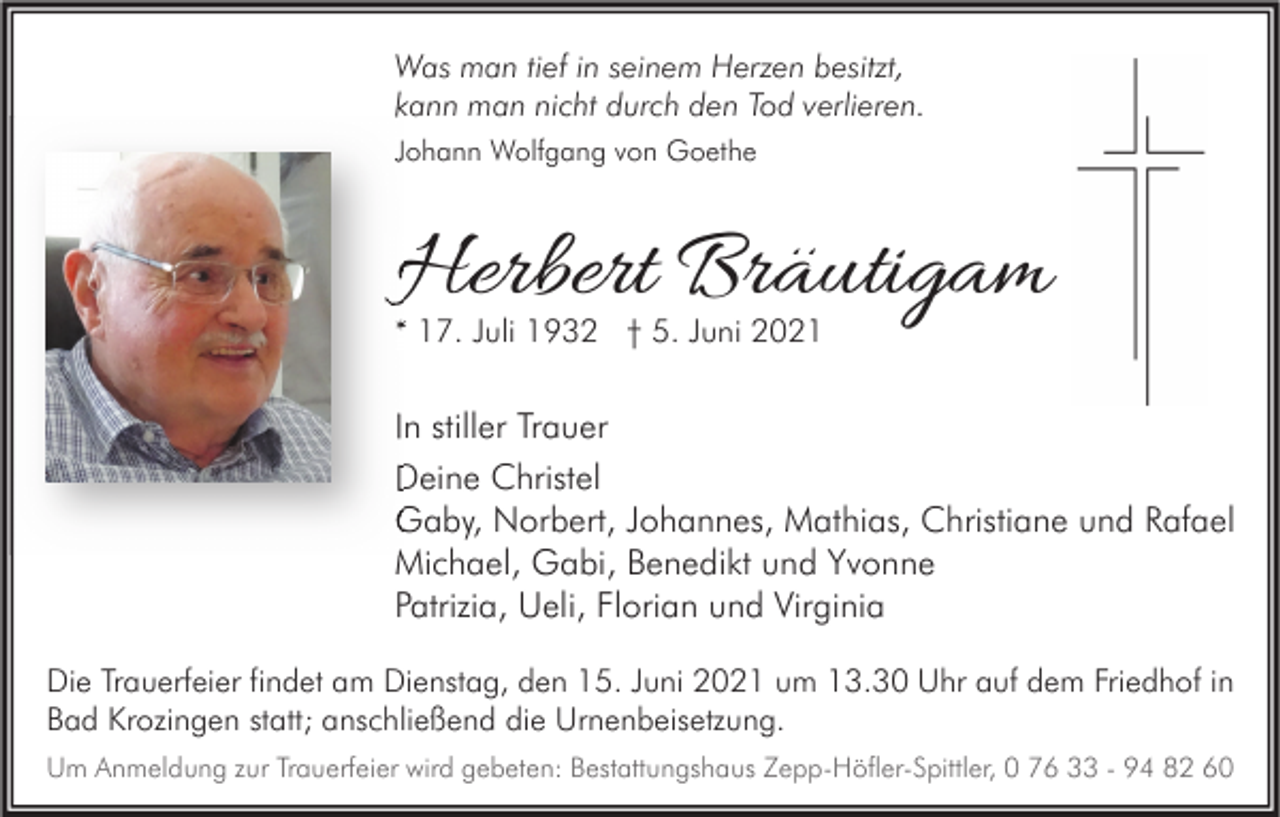 <p>Was man tief in seinem Herzen besitzt,<br />kann man nicht durch den Tod verlieren.<br />Johann Wolfgang von Goethe</p><p>Herbert Bräutigam<br />* 17. Juli 1932 † 5. Juni 2021</p><p>In stiller Trauer<br />Deine Christel<br />Gaby, Norbert, Johannes, Mathias, Christiane und Rafael<br />Michael, Gabi, Benedikt und Yvonne<br />Patrizia, Ueli, Florian und Virginia<br />Die Trauerfeier findet am Dienstag, den 15. Juni 2021 um 13.30 Uhr auf dem Friedhof in<br />Bad Krozingen statt; anschließend die Urnenbeisetzung.<br />Um Anmeldung zur Trauerfeier wird gebeten: Bestattungshaus Zepp-Höfler-Spittler, 0 76 33 - 94 82 60</p>