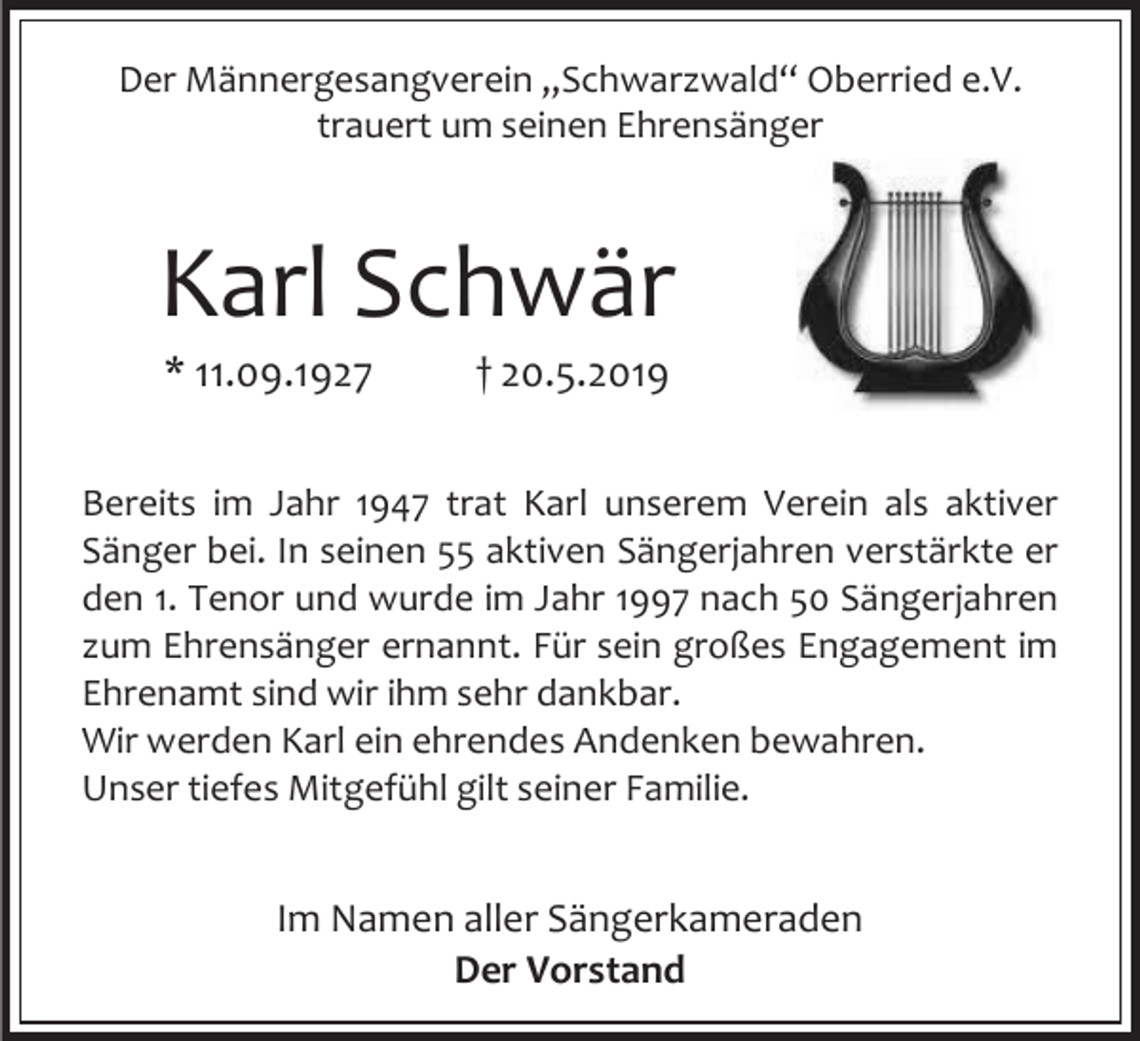 <p>Der Männergesangverein „Schwarzwald“ Oberried e.V.<br />trauert um seinen Ehrensänger</p><p>Karl Schwär<br />* 11.09.1927</p><p>† 20.5.2019</p><p>Bereits im Jahr 1947 trat Karl unserem Verein als aktiver<br />Sänger bei. In seinen 55 aktiven Sängerjahren verstärkte er<br />den 1. Tenor und wurde im Jahr 1997 nach 50 Sängerjahren<br />zum Ehrensänger ernannt. Für sein großes Engagement im<br />Ehrenamt sind wir ihm sehr dankbar.<br />Wir werden Karl ein ehrendes Andenken bewahren.<br />Unser tiefes Mitgefühl gilt seiner Familie.</p><p>Im Namen aller Sängerkameraden<br />Der Vorstand</p>