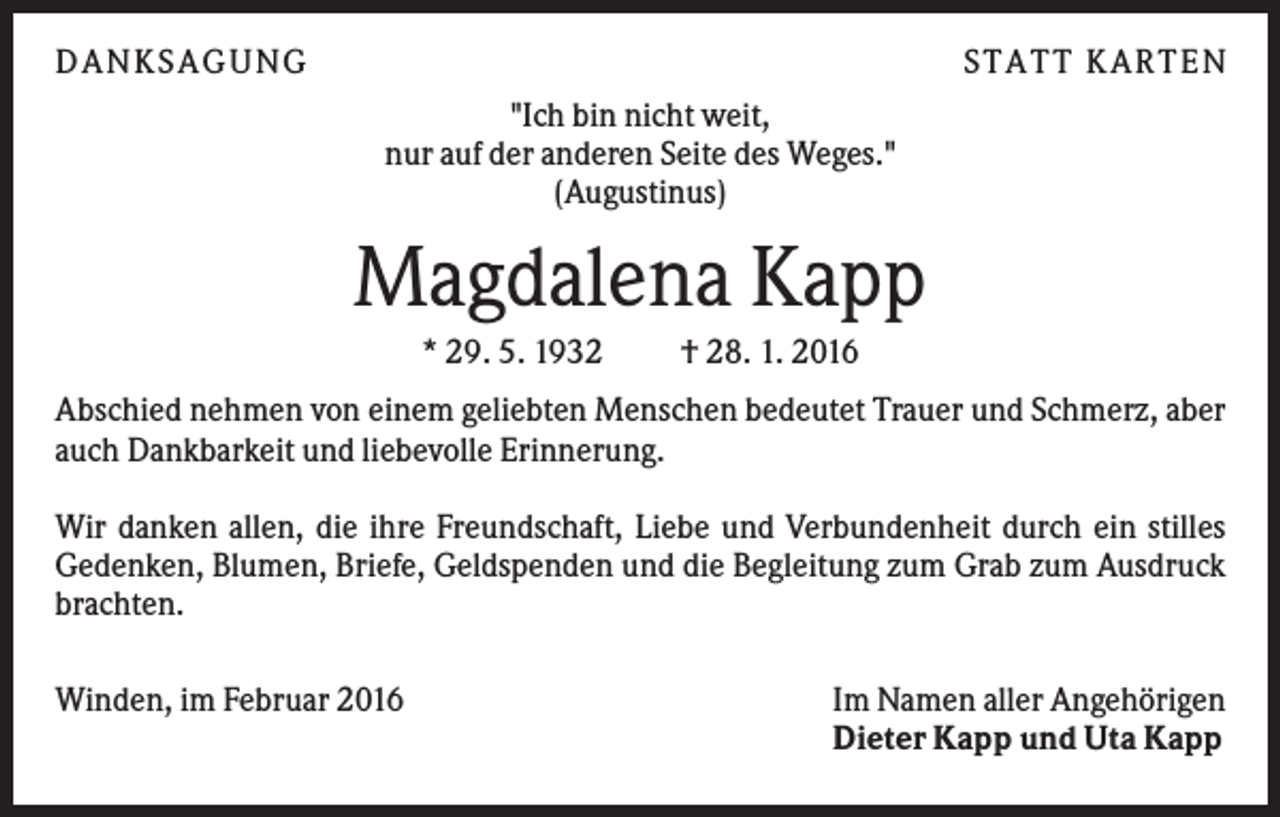 <p>DANKSAGUNG</p><p>S TA TT K A RTEN<br />"Ich bin nicht weit,<br />nur auf der anderen Seite des Weges."<br />(Augustinus)</p><p>Magdalena Kapp<br />* 29. 5. 1932</p><p>† 28. 1. 2016</p><p>Abschied nehmen von einem geliebten Menschen bedeutet Trauer und Schmerz, aber<br />auch Dankbarkeit und liebevolle Erinnerung.<br />Wir danken allen, die ihre Freundschaft, Liebe und Verbundenheit durch ein stilles<br />Gedenken, Blumen, Briefe, Geldspenden und die Begleitung zum Grab zum Ausdruck<br />brachten.<br />Winden, im Februar 2016</p><p>Im Namen aller Angehörigen<br />Dieter Kapp und Uta Kapp</p>