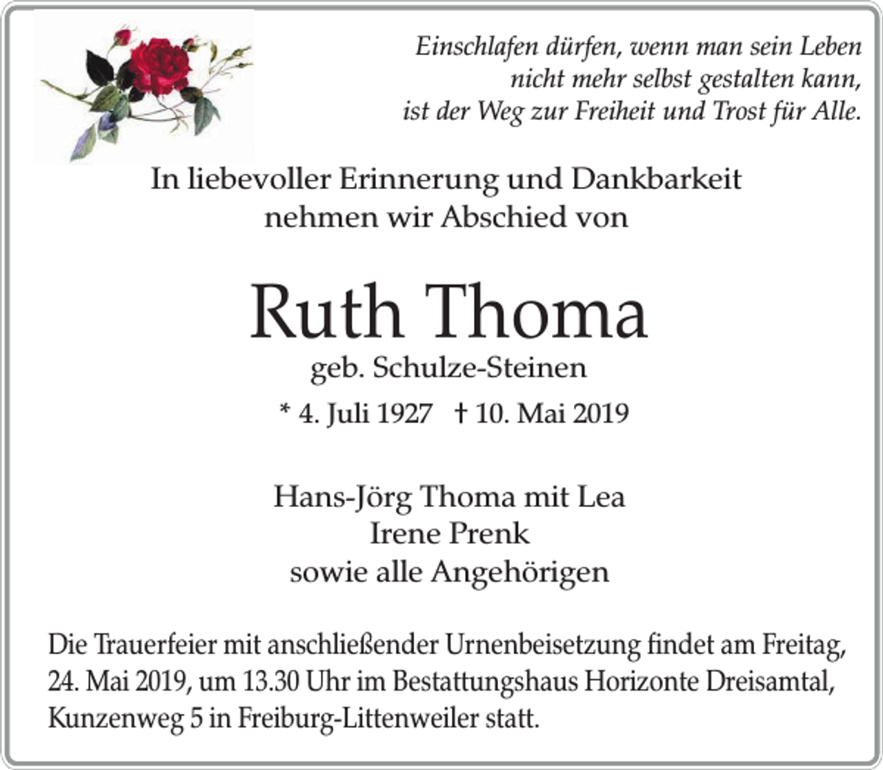 <p>Einschlafen dürfen, wenn man sein Leben<br />nicht mehr selbst gestalten kann,<br />ist der Weg zur Freiheit und Trost für Alle.</p><p>In liebevoller Erinnerung und Dankbarkeit<br />nehmen wir Abschied von</p><p>Ruth Thoma<br />geb. Schulze-Steinen</p><p>* 4. Juli 1927 † 10. Mai 2019</p><p>Hans-Jörg Thoma mit Lea<br />Irene Prenk<br />sowie alle Angehörigen<br />Die Trauerfeier mit anschließender Urnenbeisetzung findet am Freitag,<br />24. Mai 2019, um 13.30 Uhr im Bestattungshaus Horizonte Dreisamtal,<br />Kunzenweg 5 in Freiburg-Littenweiler statt.</p>