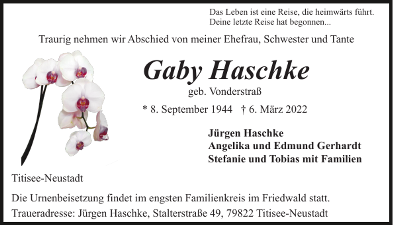 <p>Das Leben ist eine Reise, die heimwärts führt.<br />Deine letzte Reise hat begonnen...</p><p>Traurig nehmen wir Abschied von meiner Ehefrau, Schwester und Tante</p><p>Gaby Haschke<br />geb. Vonderstraß<br />* 8. September 1944 † 6. März 2022<br />Jürgen Haschke<br />Angelika und Edmund Gerhardt<br />Stefanie und Tobias mit Familien<br />Titisee-Neustadt<br />Die Urnenbeisetzung findet im engsten Familienkreis im Friedwald statt.<br />Traueradresse: Jürgen Haschke, Stalterstraße 49, 79822 Titisee-Neustadt</p>