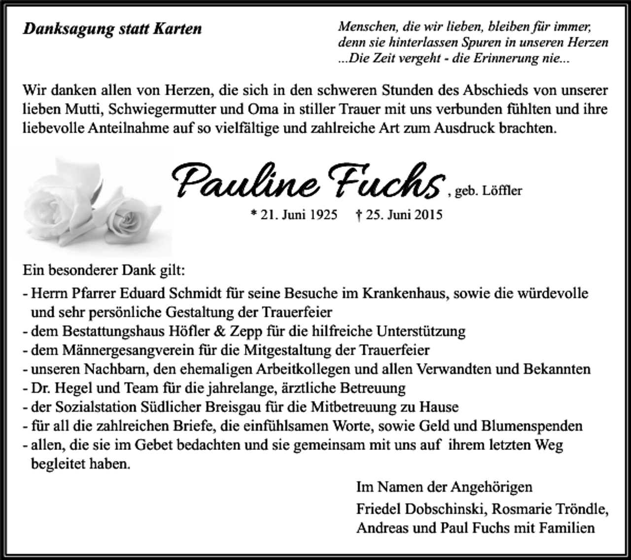 <p>Danksagung statt Karten</p><p>Menschen, die wir lieben, bleiben für immer,<br />denn sie hinterlassen Spuren in unseren Herzen<br />...Die Zeit vergeht - die Erinnerung nie...</p><p>Wir danken allen von Herzen, die sich in den schweren Stunden des Abschieds von unserer<br />lieben Mutti, Schwiegermutter und Oma in stiller Trauer mit uns verbunden fühlten und ihre<br />liebevolle Anteilnahme auf so vielfältige und zahlreiche Art zum Ausdruck brachten.</p><p>Pauline Fuchs<br />* 21. Juni 1925</p><p>, geb. Löffler</p><p>† 25. Juni 2015</p><p>Ein besonderer Dank gilt:<br />- Herrn Pfarrer Eduard Schmidt für seine Besuche im Krankenhaus, sowie die würdevolle<br />und sehr persönliche Gestaltung der Trauerfeier<br />- dem Bestattungshaus Höfler &amp; Zepp für die hilfreiche Unterstützung<br />- dem Männergesangverein für die Mitgestaltung der Trauerfeier<br />- unseren Nachbarn, den ehemaligen Arbeitkollegen und allen Verwandten und Bekannten<br />- Dr. Hegel und Team für die jahrelange, ärztliche Betreuung<br />- der Sozialstation Südlicher Breisgau für die Mitbetreuung zu Hause<br />- für all die zahlreichen Briefe, die einfühlsamen Worte, sowie Geld und Blumenspenden<br />- allen, die sie im Gebet bedachten und sie gemeinsam mit uns auf ihrem letzten Weg<br />begleitet haben.<br />Im Namen der Angehörigen<br />Friedel Dobschinski, Rosmarie Tröndle,<br />Andreas und Paul Fuchs mit Familien</p>