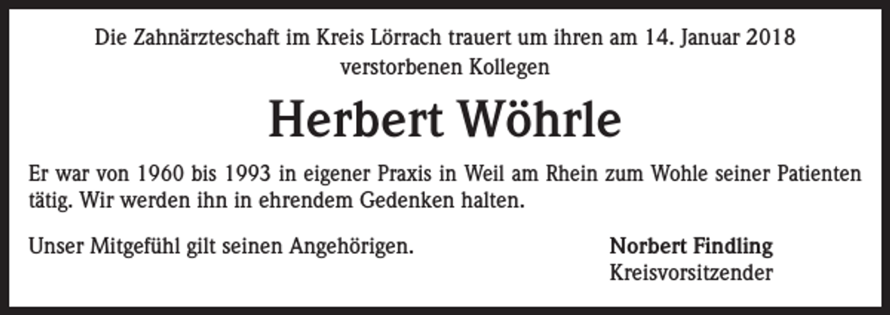 <p>Die Zahnärzteschaft im Kreis Lörrach trauert um ihren am 14. Januar 2018<br />verstorbenen Kollegen</p><p>Herbert Wöhrle<br />Er war von 1960 bis 1993 in eigener Praxis in Weil am Rhein zum Wohle seiner Patienten<br />tätig. Wir werden ihn in ehrendem Gedenken halten.<br />Unser Mitgefühl gilt seinen Angehörigen.</p><p>Norbert Findling<br />Kreisvorsitzender</p>