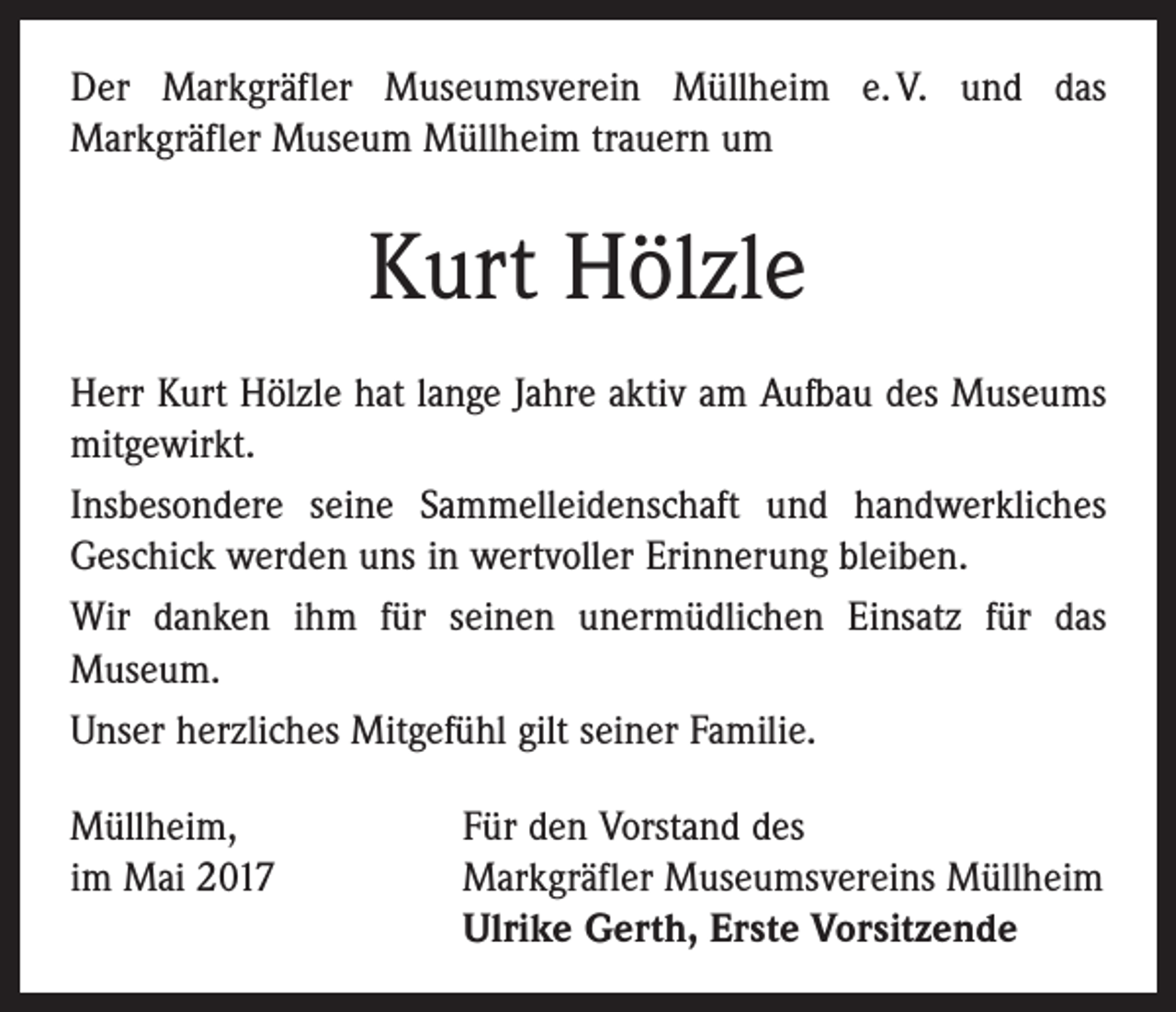 <p>Der Markgräfler Museumsverein Müllheim e. V. und das<br />­Markgräfler Museum Müllheim trauern um</p><p>Kurt Hölzle<br />Herr Kurt Hölzle hat lange Jahre aktiv am Aufbau des Museums<br />mitgewirkt.<br />Insbesondere seine Sammelleidenschaft und handwerkliches<br />Geschick werden uns in wertvoller Erinnerung bleiben.<br />Wir danken ihm für seinen unermüdlichen Einsatz für das<br />­Museum.<br />Unser herzliches Mitgefühl gilt seiner Familie.<br />Müllheim,<br />Für den Vorstand des<br />im Mai 2017 Markgräfler Museumsvereins Müllheim<br />Ulrike Gerth, Erste Vorsitzende</p>