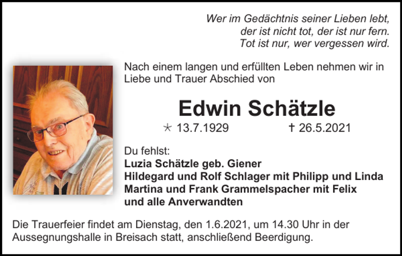 <p>Wer im Gedächtnis seiner Lieben lebt,<br />der ist nicht tot, der ist nur fern.<br />Tot ist nur, wer vergessen wird.<br />Nach einem langen und erfüllten Leben nehmen wir in<br />Liebe und Trauer Abschied von</p><p>Edwin Schätzle<br /> 13.7.1929</p><p> 26.5.2021</p><p>Du fehlst:<br />Luzia Schätzle geb. Giener<br />Hildegard und Rolf Schlager mit Philipp und Linda<br />Martina und Frank Grammelspacher mit Felix<br />und alle Anverwandten<br />Die Trauerfeier findet am Dienstag, den 1.6.2021, um 14.30 Uhr in der<br />Aussegnungshalle in Breisach statt, anschließend Beerdigung.</p>