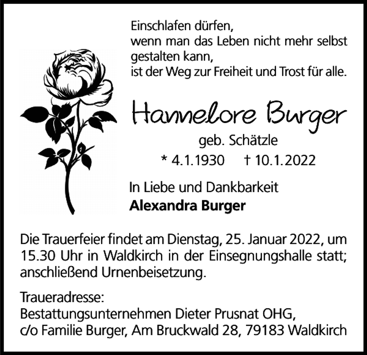 <p>Einschlafen dürfen,<br />wenn man das Leben nicht mehr selbst<br />gestalten kann,<br />ist der Weg zur Freiheit und Trost für alle.</p><p>Hannelore Burger<br />geb. Schätzle<br />* 4.1.1930 † 10.1.2022</p><p>In Liebe und Dankbarkeit<br />Alexandra Burger<br />Die Trauerfeier findet am Dienstag, 25. Januar 2022, um<br />15.30 Uhr in Waldkirch in der Einsegnungshalle statt;<br />anschließend Urnenbeisetzung.<br />Traueradresse:<br />Bestattungsunternehmen Dieter Prusnat OHG,<br />c/o Familie Burger, Am Bruckwald 28, 79183 Waldkirch</p>