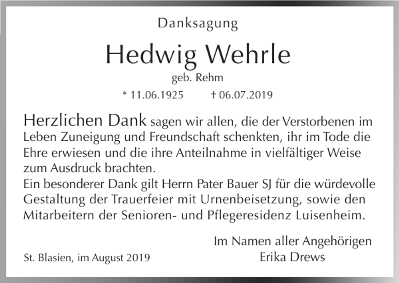 <p>Danksagung</p><p>Hedwig Wehrle<br />geb. Rehm<br />* 11.06.1925<br />† 06.07.2019</p><p>Herzlichen Dank sagen wir allen, die der Verstorbenen im<br />Leben Zuneigung und Freundschaft schenkten, ihr im Tode die<br />Ehre erwiesen und die ihre Anteilnahme in vielfältiger Weise<br />zum Ausdruck brachten.<br />Ein besonderer Dank gilt Herrn Pater Bauer SJ für die würdevolle<br />Gestaltung der Trauerfeier mit Urnenbeisetzung, sowie den<br />Mitarbeitern der Senioren- und Pflegeresidenz Luisenheim.<br />St. Blasien, im August 2019</p><p>Im Namen aller Angehörigen<br />Erika Drews</p>