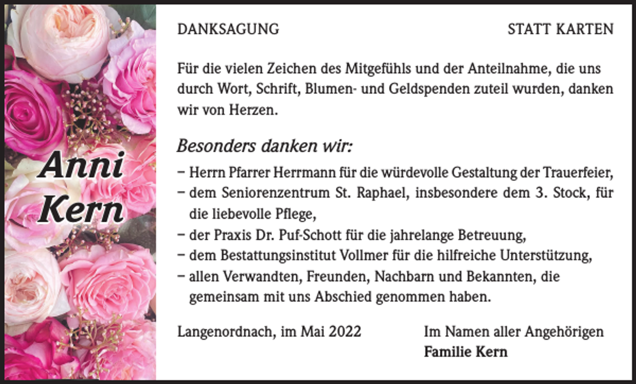 <p>DANKSAGUNG</p><p>STATT KARTEN</p><p>Für die vielen Zeichen des Mitgefühls und der Anteilnahme, die uns<br />durch Wort, Schrift, Blumen- und Geldspenden zuteil wurden, danken<br />wir von Herzen.</p><p>Anni<br />Kern</p><p>Besonders danken wir:<br />– Herrn Pfarrer Herrmann für die würdevolle Gestaltung der Trauerfeier,<br />– dem Seniorenzentrum St. Raphael, insbesondere dem 3. Stock, für<br />die liebevolle Pflege,<br />– der Praxis Dr. Puf-Schott für die jahrelange Betreuung,<br />– dem Bestattungsinstitut Vollmer für die hilfreiche Unterstützung,<br />– allen Verwandten, Freunden, Nachbarn und Bekannten, die<br />gemeinsam mit uns Abschied genommen haben.<br />Langenordnach, im Mai 2022</p><p>Im Namen aller Angehörigen<br />Familie Kern</p>