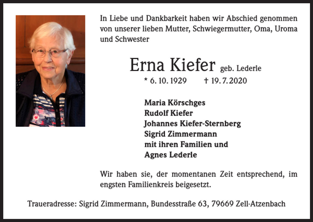 <p>In Liebe und Dankbarkeit haben wir Abschied genommen<br />von unserer lieben Mutter, Schwiegermutter, Oma, Uroma<br />und Schwester</p><p>Erna Kiefer geb. Lederle<br />* 6. 10. 1929 † 19. 7. 2020<br />Maria Körschges<br />Rudolf Kiefer<br />Johannes Kiefer-Sternberg<br />Sigrid Zimmermann<br />mit ihren Familien und<br />Agnes Lederle<br />Wir haben sie, der momentanen Zeit entsprechend, im<br />engsten Familienkreis beigesetzt.<br />Traueradresse: Sigrid Zimmermann, Bundesstraße 63, 79669 Zell-Atzenbach</p>