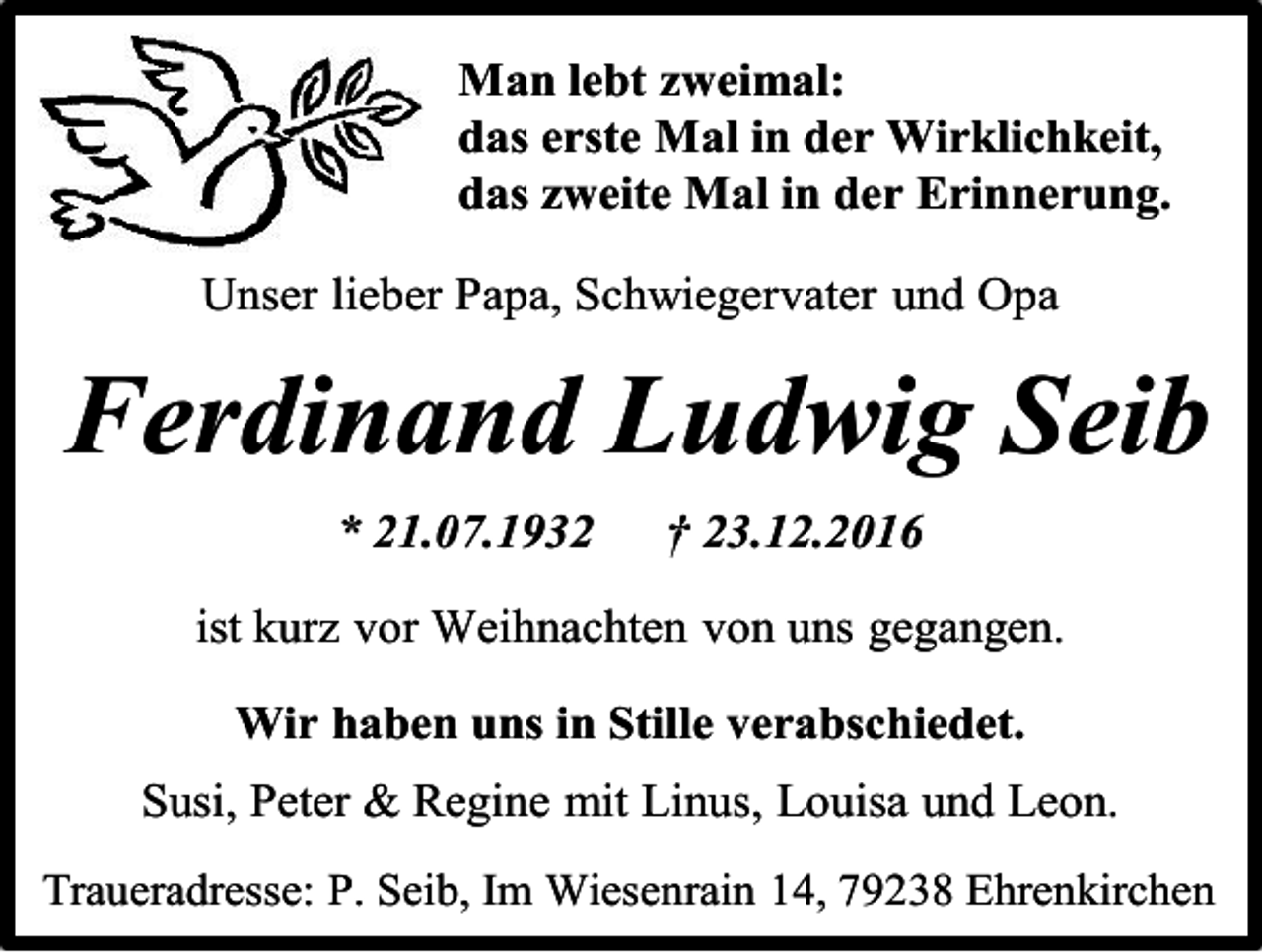 <p>Man lebt weimal:<br />das erste Mal in der Wirklichkeit,<br />das weite Mal in der Erinnerung.<br />Unser lieber Papa, Schwiegervater und Opa</p><p>Ferdinand Ludwig Seib<br />* 21.07.1932</p><p>† 23.12.2016</p><p>ist kur vor Weihnachten von uns gegangen.<br />Wir haben uns in Stille verabschiedet.<br />Susi, Peter &amp; Regine mit Linus, Louisa und Leon.<br />Traueradresse: P. Seib, Im Wiesenrain 14, 79238 Ehrenkirchen</p>