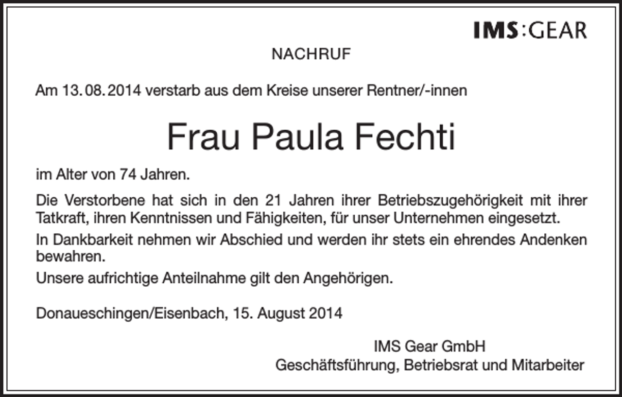 <p>NACHRUF<br />Am 13. 08. 2014 verstarb aus dem Kreise unserer Rentner/-innen</p><p>Frau Paula Fechti<br />im Alter von 74 Jahren.<br />Die Verstorbene hat sich in den 21 Jahren ihrer Betriebszugehörigkeit mit ihrer<br />­Tatkraft, ihren Kenntnissen und Fähigkeiten, für unser Unternehmen eingesetzt.<br />In Dankbarkeit nehmen wir Abschied und werden ihr stets ein ehrendes Andenken<br />bewahren.<br />Unsere aufrichtige Anteilnahme gilt den Angehörigen.<br />Donaueschingen/Eisenbach, 15. August 2014<br />IMS Gear GmbH<br />Geschäftsführung, Betriebsrat und Mitarbeiter</p>