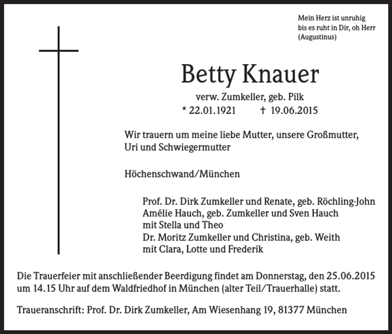 <p>Mein Herz ist unruhig<br />bis es ruht in Dir, oh Herr<br />(Augustinus)</p><p>Betty Knauer<br />verw. Zumkeller, geb. Pilk<br />* 22.01.1921<br />† 19.06.2015<br />Wir trauern um meine liebe Mutter, unsere Großmutter,<br />Uri und Schwiegermutter<br />Höchenschwand/München<br />Prof. Dr. Dirk Zumkeller und Renate, geb. Röchling-John<br />Amélie Hauch, geb. Zumkeller und Sven Hauch<br />mit Stella und Theo<br />Dr. Moritz Zumkeller und Christina, geb. Weith<br />mit Clara, Lotte und Frederik<br />Die Trauerfeier mit anschließender Beerdigung findet am Donnerstag, den 25.06.2015<br />um 14.15 Uhr auf dem Waldfriedhof in München (alter Teil/Trauerhalle) statt.<br />Traueranschrift: Prof. Dr. Dirk Zumkeller, Am Wiesenhang 19, 81377 München</p>