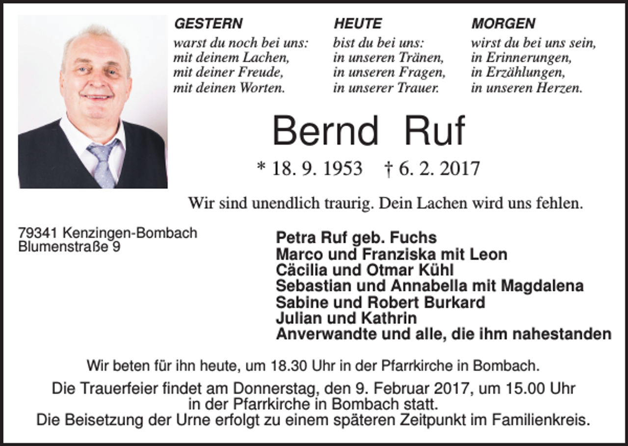 <p>GESTERN</p><p>HEUTE</p><p>MORGEN</p><p>warst du noch bei uns:<br />mit deinem Lachen,<br />mit deiner Freude,<br />mit deinen Worten.</p><p>bist du bei uns:<br />in unseren Tränen,<br />in unseren Fragen,<br />in unserer Trauer.</p><p>wirst du bei uns sein,<br />in Erinnerungen,<br />in Erzählungen,<br />in unseren Herzen.</p><p>Bernd Ruf<br />* 18. 9. 1953</p><p>† 6. 2. 2017</p><p>Wir sind unendlich traurig. Dein Lachen wird uns fehlen.<br />79341 Kenzingen-Bombach<br />Blumenstraße 9</p><p>Petra Ruf geb. Fuchs<br />Marco und Franziska mit Leon<br />Cäcilia und Otmar Kühl<br />Sebastian und Annabella mit Magdalena<br />Sabine und Robert Burkard<br />Julian und Kathrin<br />Anverwandte und alle, die ihm nahestanden</p><p>Wir beten für ihn heute, um 18.30 Uhr in der Pfarrkirche in Bombach.</p><p>Die Trauerfeier findet am Donnerstag, den 9. Februar 2017, um 15.00 Uhr<br />in der Pfarrkirche in Bombach statt.<br />Die Beisetzung der Urne erfolgt zu einem späteren Zeitpunkt im Familienkreis.</p>
