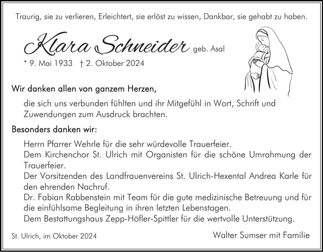 <p>Traurig, sie zu verlieren, Erleichtert, sie erlöst zu wissen, Dankbar, sie gehabt zu haben.</p><p>Klara Schneider</p><p>geb. Asal</p><p>* 9. Mai 1933 † 2. Oktober 2024</p><p>die sich uns verbunden fühlten und ihr Mitgefühl in Wort, Schrift und<br />Zuwendungen zum Ausdruck brachten.<br />Herrn Pfarrer Wehrle für die sehr würdevolle Trauerfeier.<br />Dem Kirchenchor St. Ulrich mit Organisten für die schöne Umrahmung der<br />Trauerfeier.<br />Der Vorsitzenden des Landfrauenvereins St. Ulrich-Hexental Andrea Karle für<br />den ehrenden Nachruf.<br />Dr. Fabian Rabbenstein mit Team für die gute medizinische Betreuung und für<br />die einfühlsame Begleitung in ihren letzten Lebenstagen.<br />Dem Bestattungshaus Zepp-Höfler-Spittler für die wertvolle Unterstützung.<br />St. Ulrich, im Oktober 2024</p><p>Walter Sumser mit Familie</p>