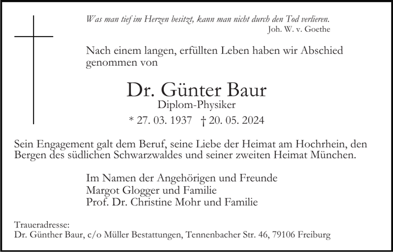 <p>Was man tief im Herzen besitzt, kann man nicht durch den Tod verlieren.</p><p>Joh. W. v. Goethe</p><p>Nach einem langen, erfüllten Leben haben wir Abschied<br />genommen von</p><p>Dr. Günter Baur<br />Diplom-Physiker<br />* 27. 03. 1937 † 20. 05. 2024</p><p>Sein Engagement galt dem Beruf, seine Liebe der Heimat am Hochrhein, den<br />Bergen des südlichen Schwarzwaldes und seiner zweiten Heimat München.<br />Im Namen der Angehörigen und Freunde<br />Margot Glogger und Familie<br />Prof. Dr. Christine Mohr und Familie<br />Traueradresse:<br />Dr. Günther Baur, c/o Müller Bestattungen, Tennenbacher Str. 46, 79106 Freiburg</p>