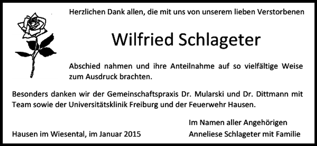 <p>Herzlichen Dank allen, die mit uns von unserem lieben Verstorbenen</p><p>Wilfried Schlageter<br />Abschied nahmen und ihre Anteilnahme auf so vielfältige Weise<br />zum Ausdruck brachten.<br />Besonders danken wir der Gemeinschaftspraxis Dr. Mularski und Dr. Dittmann mit<br />Team sowie der Universitätsklinik Freiburg und der Feuerwehr Hausen.<br />Hausen im Wiesental, im Januar 2015</p><p>Im Namen aller Angehörigen<br />Anneliese Schlageter mit Familie</p>