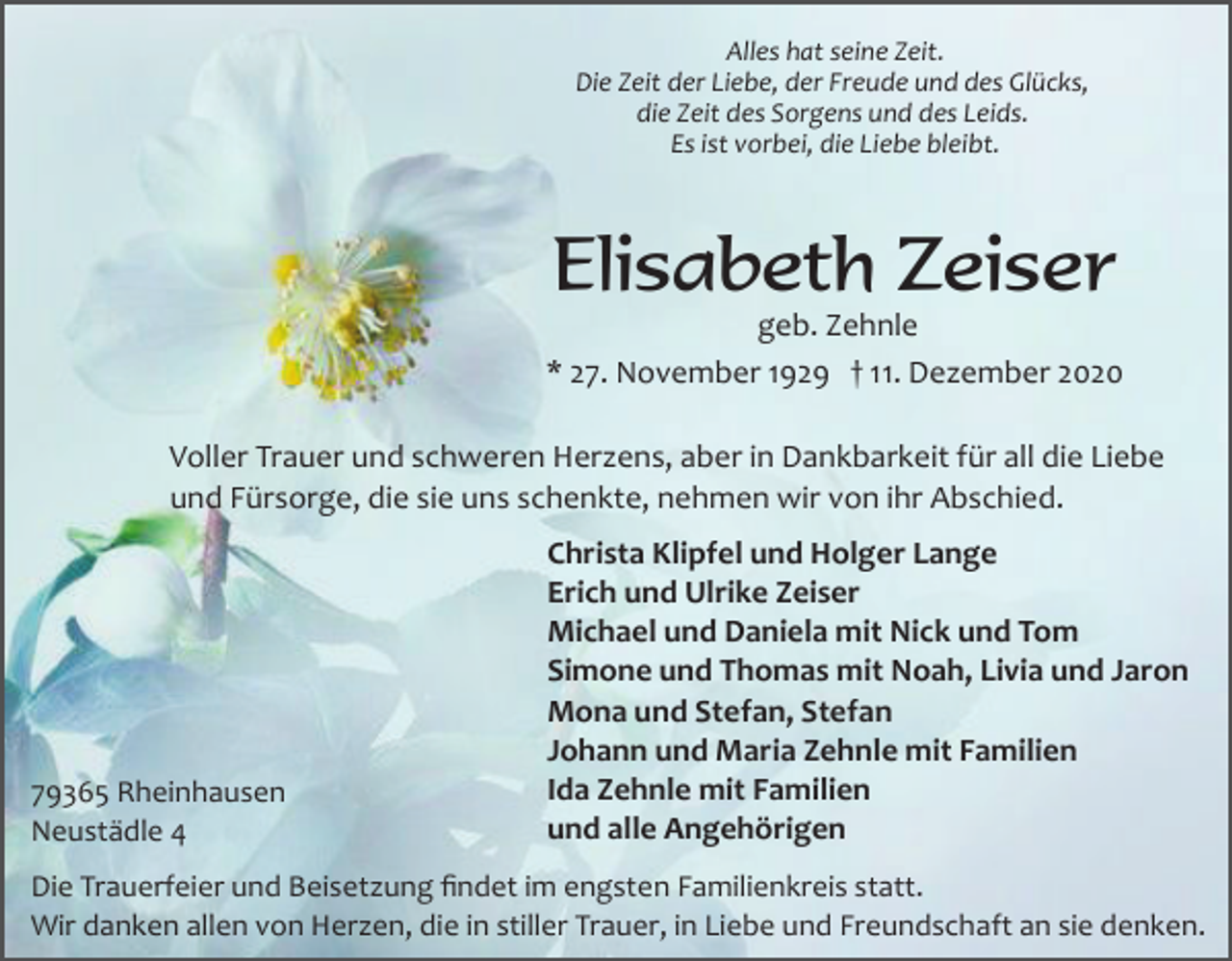 <p>Alles hat seine Zeit.<br />Die Zeit der Liebe, der Freude und des Glücks,<br />die Zeit des Sorgens und des Leids.<br />Es ist vorbei, die Liebe bleibt.</p><p>Elisabeth Zeiser<br />geb. Zehnle<br />* 27. November 1929 † 11. Dezember 2020<br />Voller Trauer und schweren Herzens, aber in Dankbarkeit für all die Liebe<br />und Fürsorge, die sie uns schenkte, nehmen wir von ihr Abschied.</p><p>79365 Rheinhausen<br />Neustädle 4</p><p>Christa Klipfel und Holger Lange<br />Erich und Ulrike Zeiser<br />Michael und Daniela mit Nick und Tom<br />Simone und Thomas mit Noah, Livia und Jaron<br />Mona und Stefan, Stefan<br />Johann und Maria Zehnle mit Familien<br />Ida Zehnle mit Familien<br />und alle Angehörigen</p><p>Die Trauerfeier und Beisetzung ﬁndet im engsten Familienkreis statt.<br />Wir danken allen von Herzen, die in stiller Trauer, in Liebe und Freundschaft an sie denken.</p>