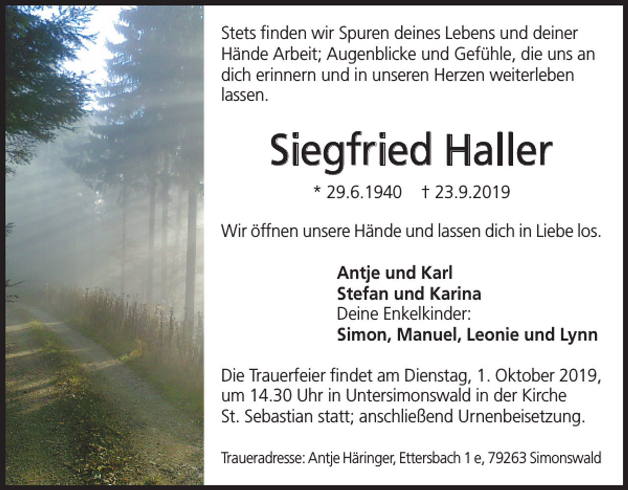 <p>Stets finden wir Spuren deines Lebens und deiner<br />Hände Arbeit; Augenblicke und Gefühle, die uns an<br />dich erinnern und in unseren Herzen weiterleben<br />lassen.</p><p>Siegfried Haller<br />* 29.6.1940</p><p>† 23.9.2019</p><p>Wir öffnen unsere Hände und lassen dich in Liebe los.<br />Antje und Karl<br />Stefan und Karina<br />Deine Enkelkinder:<br />Simon, Manuel, Leonie und Lynn<br />Die Trauerfeier findet am Dienstag, 1. Oktober 2019,<br />um 14.30 Uhr in Untersimonswald in der Kirche<br />St. Sebastian statt; anschließend Urnenbeisetzung.<br />Traueradresse: Antje Häringer, Ettersbach 1 e, 79263 Simonswald</p>