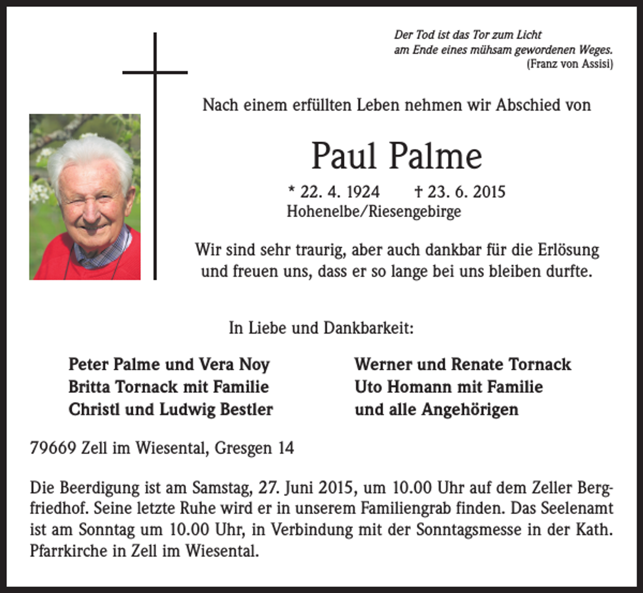 <p>Der Tod ist das Tor zum Licht<br />am Ende eines mühsam gewordenen Weges.</p><p>(Franz von Assisi)</p><p>Nach einem erfüllten Leben nehmen wir Abschied von</p><p>Paul Palme<br />* 22. 4. 1924 † 23. 6. 2015<br />Hohenelbe/Riesengebirge</p><p>Wir sind sehr traurig, aber auch dankbar für die Erlösung<br />und freuen uns, dass er so lange bei uns bleiben durfte.<br />In Liebe und Dankbarkeit:<br />Peter Palme und Vera Noy<br />Britta Tornack mit Familie<br />Christl und Ludwig Bestler</p><p>Werner und Renate Tornack<br />Uto Homann mit Familie<br />und alle Angehörigen</p><p>79669 Zell im Wiesental, Gresgen 14<br />Die Beerdigung ist am Samstag, 27. Juni 2015, um 10.00 Uhr auf dem Zeller Bergfriedhof. Seine letzte Ruhe wird er in unserem Familiengrab finden. Das Seelenamt<br />ist am Sonntag um 10.00 Uhr, in Verbindung mit der Sonntagsmesse in der Kath.<br />Pfarrkirche in Zell im Wiesental.</p>