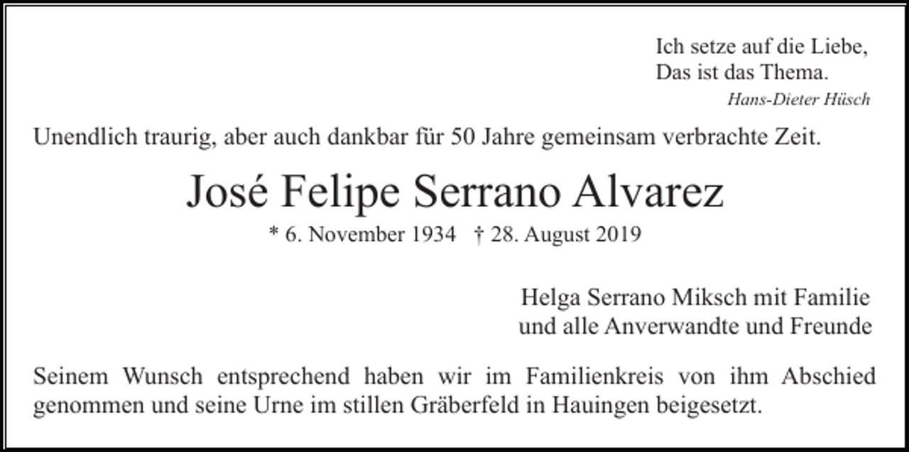 <p>Ich setze auf die Liebe,<br />Das ist das Thema.<br />Hans-Dieter Hüsch</p><p>Unendlich traurig, aber auch dankbar für 50 Jahre gemeinsam verbrachte Zeit.</p><p>José Felipe Serrano Alvarez<br />* 6. November 1934 † 28. August 2019</p><p>Helga Serrano Miksch mit Familie<br />und alle Anverwandte und Freunde<br />Seinem Wunsch entsprechend haben wir im Familienkreis von ihm Abschied<br />genommen und seine Urne im stillen Gräberfeld in Hauingen beigesetzt.</p>
