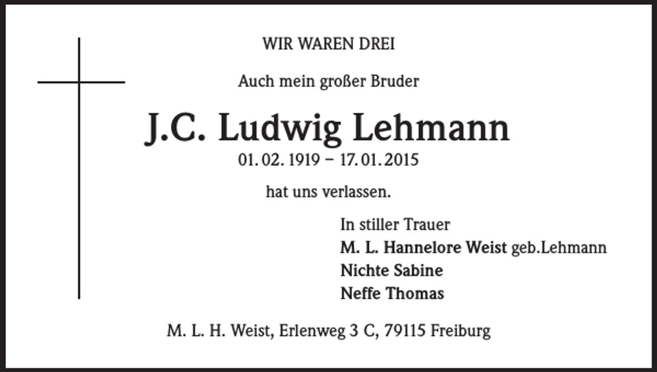 <p>WIR WAREN DREI<br />Auch mein großer Bruder</p><p>J.C. Ludwig Lehmann<br />01. 02. 1919 – 17. 01. 2015<br />hat uns verlassen.<br />In stiller Trauer<br />M. L. Hannelore Weist geb.Lehmann<br />Nichte Sabine<br />Neffe Thomas<br />M. L. H. Weist, Erlenweg 3 C, 79115 Freiburg</p>
